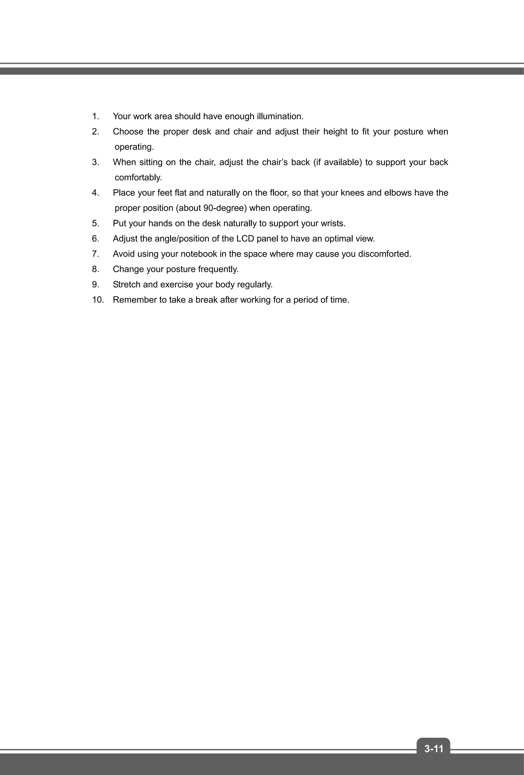 3-11
1. Your work area should have enough illumination.
2. Choose the proper desk and chair and adjust their height to fit your posture when
operating.
3. When sitting on the chair, adjust the chair’s back (if available) to support your back
comfortably.
4. Place your feet flat and naturally on the floor, so that your knees and elbows have the
proper position (about 90-degree) when operating.
5. Put your hands on the desk naturally to support your wrists.
6. Adjust the angle/position of the LCD panel to have an optimal view.
7. Avoid using your notebook in the space where may cause you discomforted.
8. Change your posture frequently.
9. Stretch and exercise your body regularly.
10. Remember to take a break after working for a period of time.
 