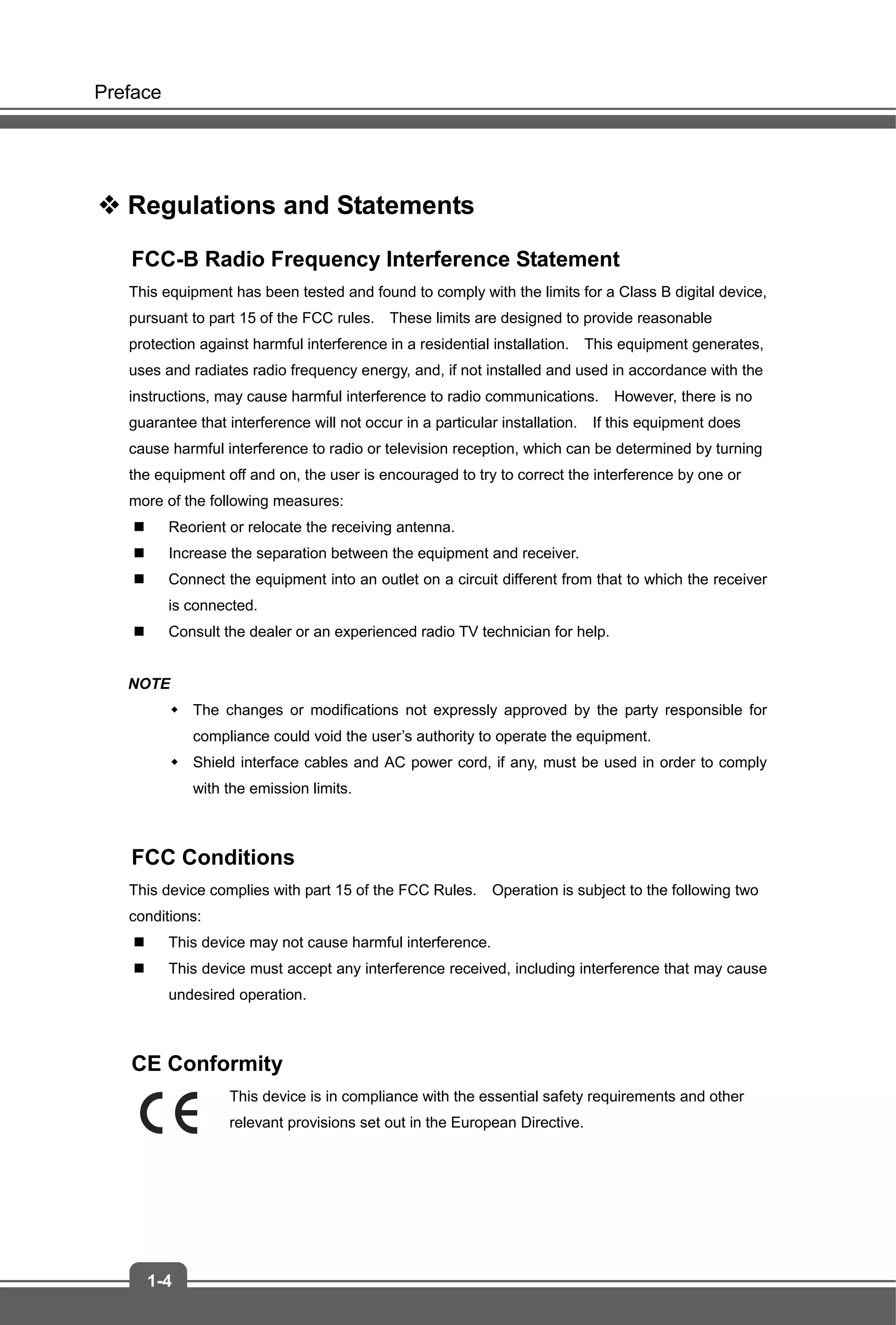 Preface
1-4
 Regulations and Statements
FCC-B Radio Frequency Interference Statement
This equipment has been tested and found to comply with the limits for a Class B digital device,
pursuant to part 15 of the FCC rules. These limits are designed to provide reasonable
protection against harmful interference in a residential installation. This equipment generates,
uses and radiates radio frequency energy, and, if not installed and used in accordance with the
instructions, may cause harmful interference to radio communications. However, there is no
guarantee that interference will not occur in a particular installation. If this equipment does
cause harmful interference to radio or television reception, which can be determined by turning
the equipment off and on, the user is encouraged to try to correct the interference by one or
more of the following measures:
 Reorient or relocate the receiving antenna.
 Increase the separation between the equipment and receiver.
 Connect the equipment into an outlet on a circuit different from that to which the receiver
is connected.
 Consult the dealer or an experienced radio TV technician for help.
NOTE
 The changes or modifications not expressly approved by the party responsible for
compliance could void the user’s authority to operate the equipment.
 Shield interface cables and AC power cord, if any, must be used in order to comply
with the emission limits.
FCC Conditions
This device complies with part 15 of the FCC Rules. Operation is subject to the following two
conditions:
 This device may not cause harmful interference.
 This device must accept any interference received, including interference that may cause
undesired operation.
CE Conformity
This device is in compliance with the essential safety requirements and other
relevant provisions set out in the European Directive.
 