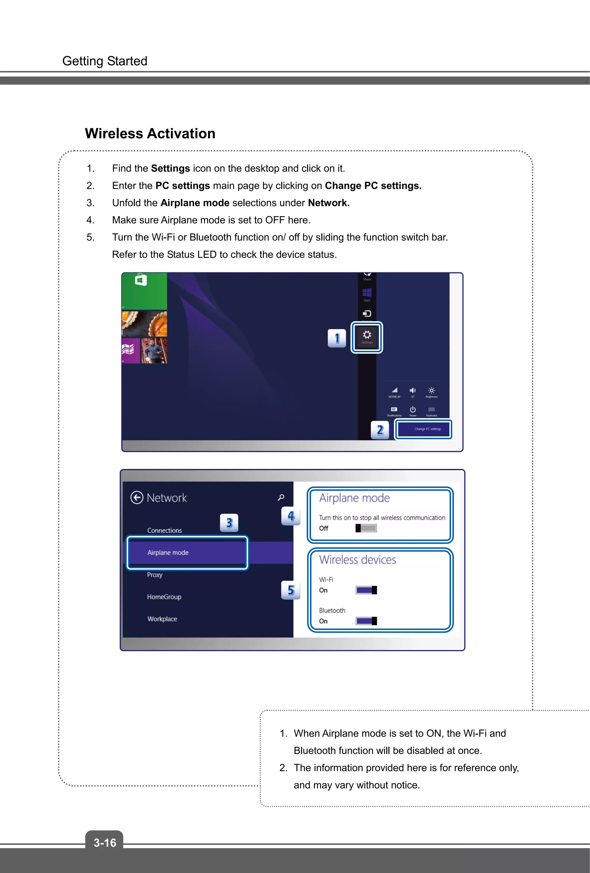 Getting Started
3-16
Wireless Activation
1. Find the Settings icon on the desktop and click on it.
2. Enter the PC settings main page by clicking on Change PC settings.
3. Unfold the Airplane mode selections under Network.
4. Make sure Airplane mode is set to OFF here.
5. Turn the Wi-Fi or Bluetooth function on/ off by sliding the function switch bar.
Refer to the Status LED to check the device status.
1. When Airplane mode is set to ON, the Wi-Fi and
Bluetooth function will be disabled at once.
2. The information provided here is for reference only,
and may vary without notice.
 