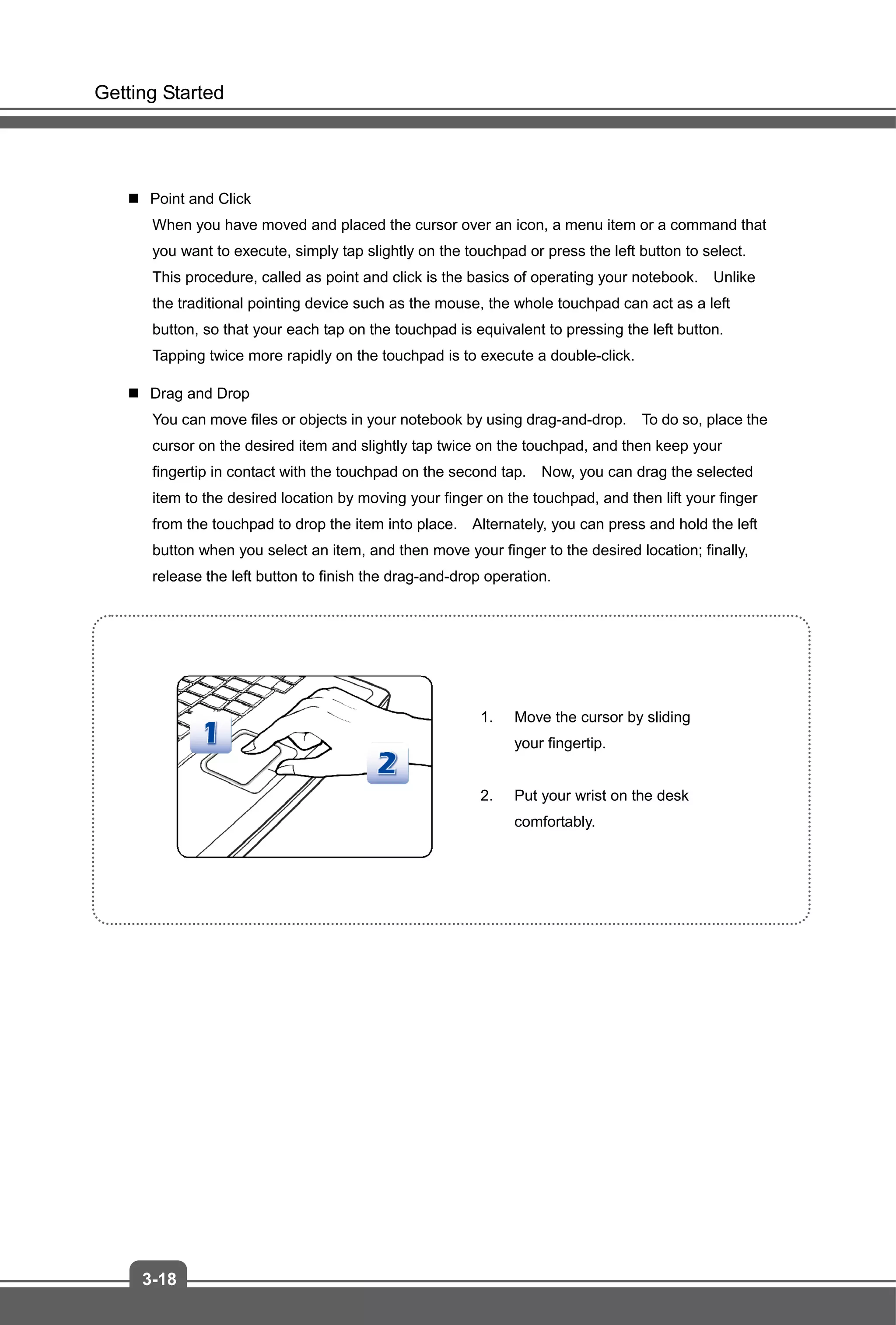 Getting Started
3-18
 Point and Click
When you have moved and placed the cursor over an icon, a menu item or a command that
you want to execute, simply tap slightly on the touchpad or press the left button to select.
This procedure, called as point and click is the basics of operating your notebook. Unlike
the traditional pointing device such as the mouse, the whole touchpad can act as a left
button, so that your each tap on the touchpad is equivalent to pressing the left button.
Tapping twice more rapidly on the touchpad is to execute a double-click.
 Drag and Drop
You can move files or objects in your notebook by using drag-and-drop. To do so, place the
cursor on the desired item and slightly tap twice on the touchpad, and then keep your
fingertip in contact with the touchpad on the second tap. Now, you can drag the selected
item to the desired location by moving your finger on the touchpad, and then lift your finger
from the touchpad to drop the item into place. Alternately, you can press and hold the left
button when you select an item, and then move your finger to the desired location; finally,
release the left button to finish the drag-and-drop operation.
1. Move the cursor by sliding
your fingertip.
2. Put your wrist on the desk
comfortably.
 