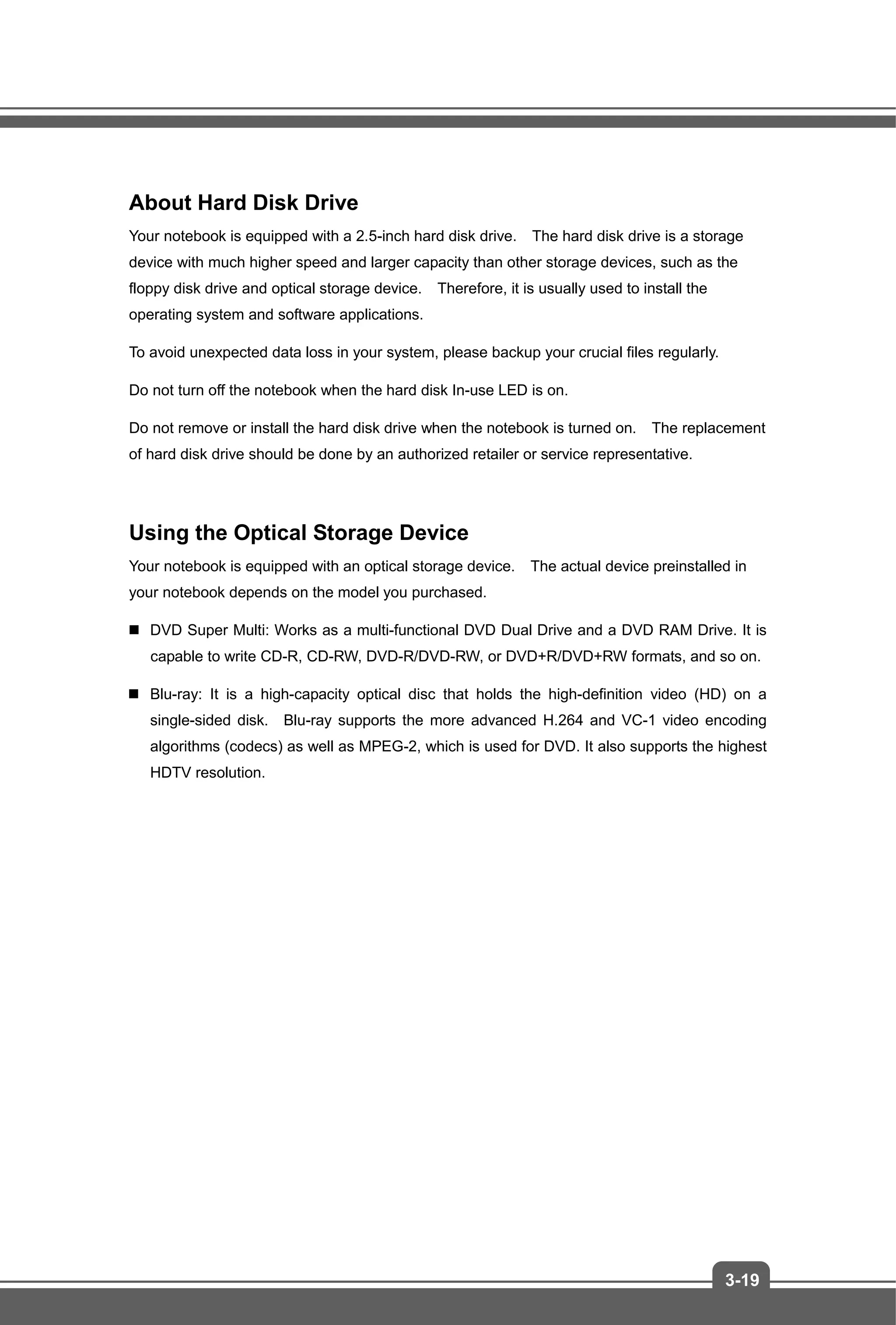 3-19
About Hard Disk Drive
Your notebook is equipped with a 2.5-inch hard disk drive. The hard disk drive is a storage
device with much higher speed and larger capacity than other storage devices, such as the
floppy disk drive and optical storage device. Therefore, it is usually used to install the
operating system and software applications.
To avoid unexpected data loss in your system, please backup your crucial files regularly.
Do not turn off the notebook when the hard disk In-use LED is on.
Do not remove or install the hard disk drive when the notebook is turned on. The replacement
of hard disk drive should be done by an authorized retailer or service representative.
Using the Optical Storage Device
Your notebook is equipped with an optical storage device. The actual device preinstalled in
your notebook depends on the model you purchased.
 DVD Super Multi: Works as a multi-functional DVD Dual Drive and a DVD RAM Drive. It is
capable to write CD-R, CD-RW, DVD-R/DVD-RW, or DVD+R/DVD+RW formats, and so on.
 Blu-ray: It is a high-capacity optical disc that holds the high-definition video (HD) on a
single-sided disk. Blu-ray supports the more advanced H.264 and VC-1 video encoding
algorithms (codecs) as well as MPEG-2, which is used for DVD. It also supports the highest
HDTV resolution.
 
