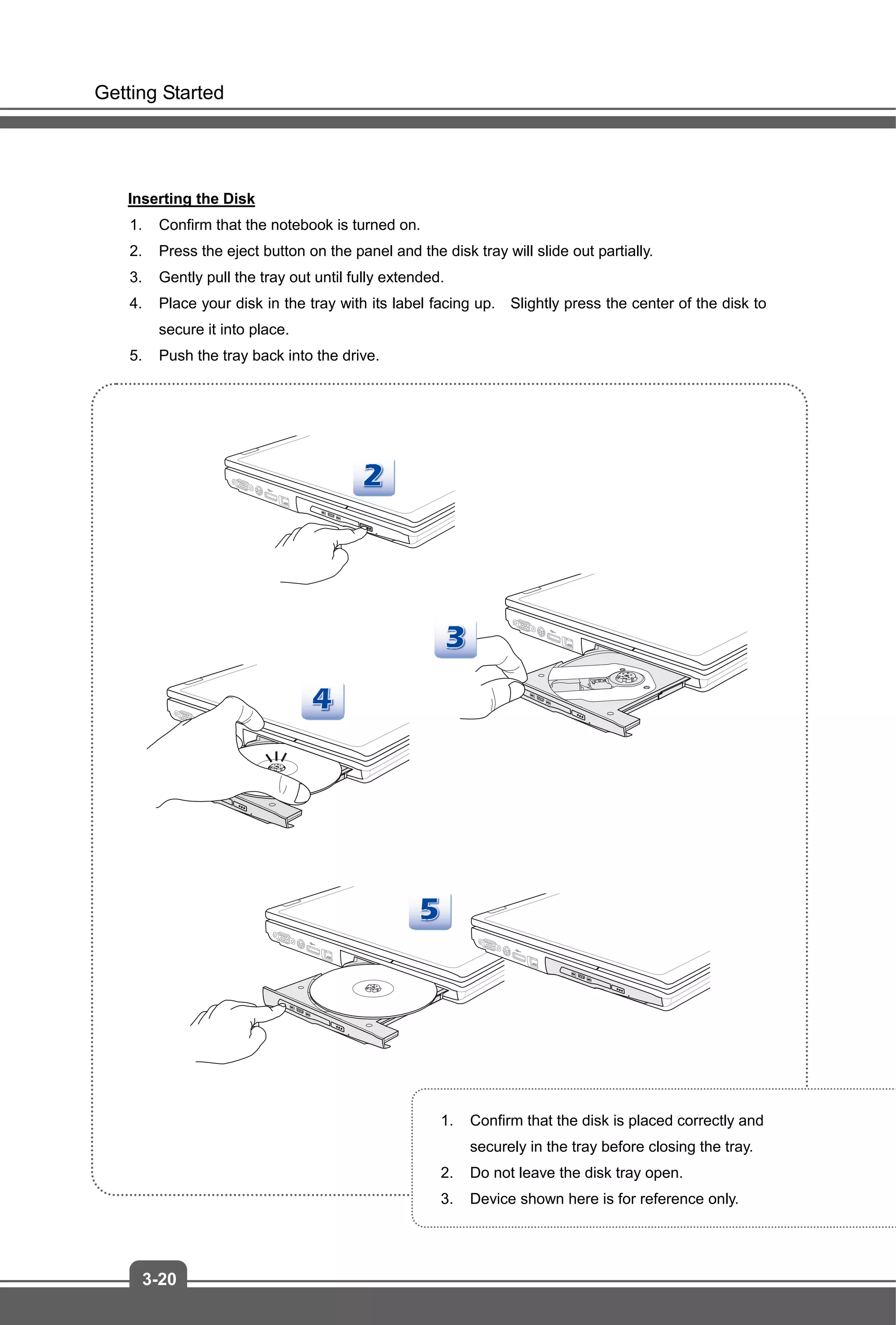 Getting Started
3-20
Inserting the Disk
1. Confirm that the notebook is turned on.
2. Press the eject button on the panel and the disk tray will slide out partially.
3. Gently pull the tray out until fully extended.
4. Place your disk in the tray with its label facing up. Slightly press the center of the disk to
secure it into place.
5. Push the tray back into the drive.
1. Confirm that the disk is placed correctly and
securely in the tray before closing the tray.
2. Do not leave the disk tray open.
3. Device shown here is for reference only.
 