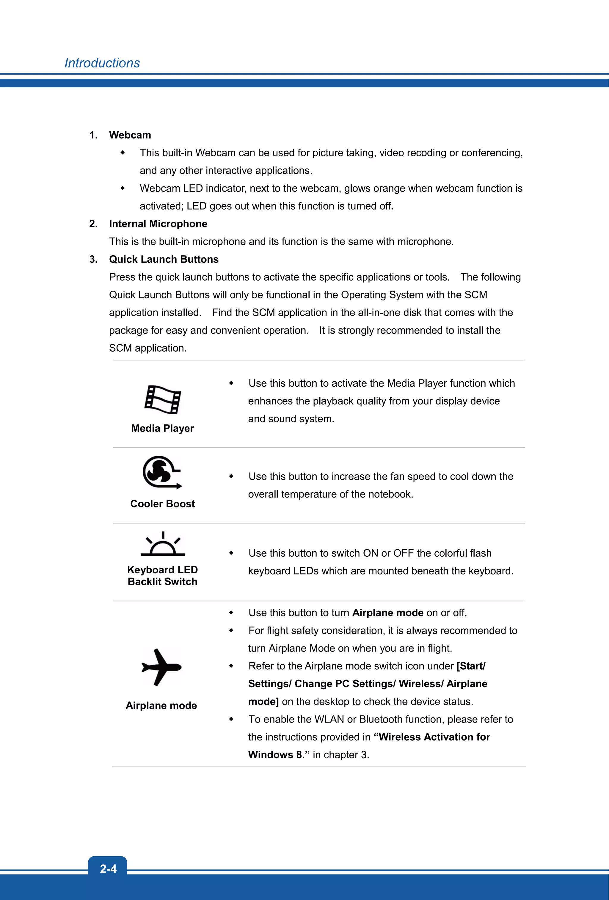 Introductions
2-4
1. Webcam
This built-in Webcam can be used for picture taking, video recoding or conferencing,
and any other interactive applications.
Webcam LED indicator, next to the webcam, glows orange when webcam function is
activated; LED goes out when this function is turned off.
2. Internal Microphone
This is the built-in microphone and its function is the same with microphone.
3. Quick Launch Buttons
Press the quick launch buttons to activate the specific applications or tools. The following
Quick Launch Buttons will only be functional in the Operating System with the SCM
application installed. Find the SCM application in the all-in-one disk that comes with the
package for easy and convenient operation. It is strongly recommended to install the
SCM application.
Media Player
Use this button to activate the Media Player function which
enhances the playback quality from your display device
and sound system.
Cooler Boost
Use this button to increase the fan speed to cool down the
overall temperature of the notebook.
Keyboard LED
Backlit Switch
Use this button to switch ON or OFF the colorful flash
keyboard LEDs which are mounted beneath the keyboard.
Airplane mode
Use this button to turn Airplane mode on or off.
For flight safety consideration, it is always recommended to
turn Airplane Mode on when you are in flight.
Refer to the Airplane mode switch icon under [Start/
Settings/ Change PC Settings/ Wireless/ Airplane
mode] on the desktop to check the device status.
To enable the WLAN or Bluetooth function, please refer to
the instructions provided in “Wireless Activation for
Windows 8.” in chapter 3.
 