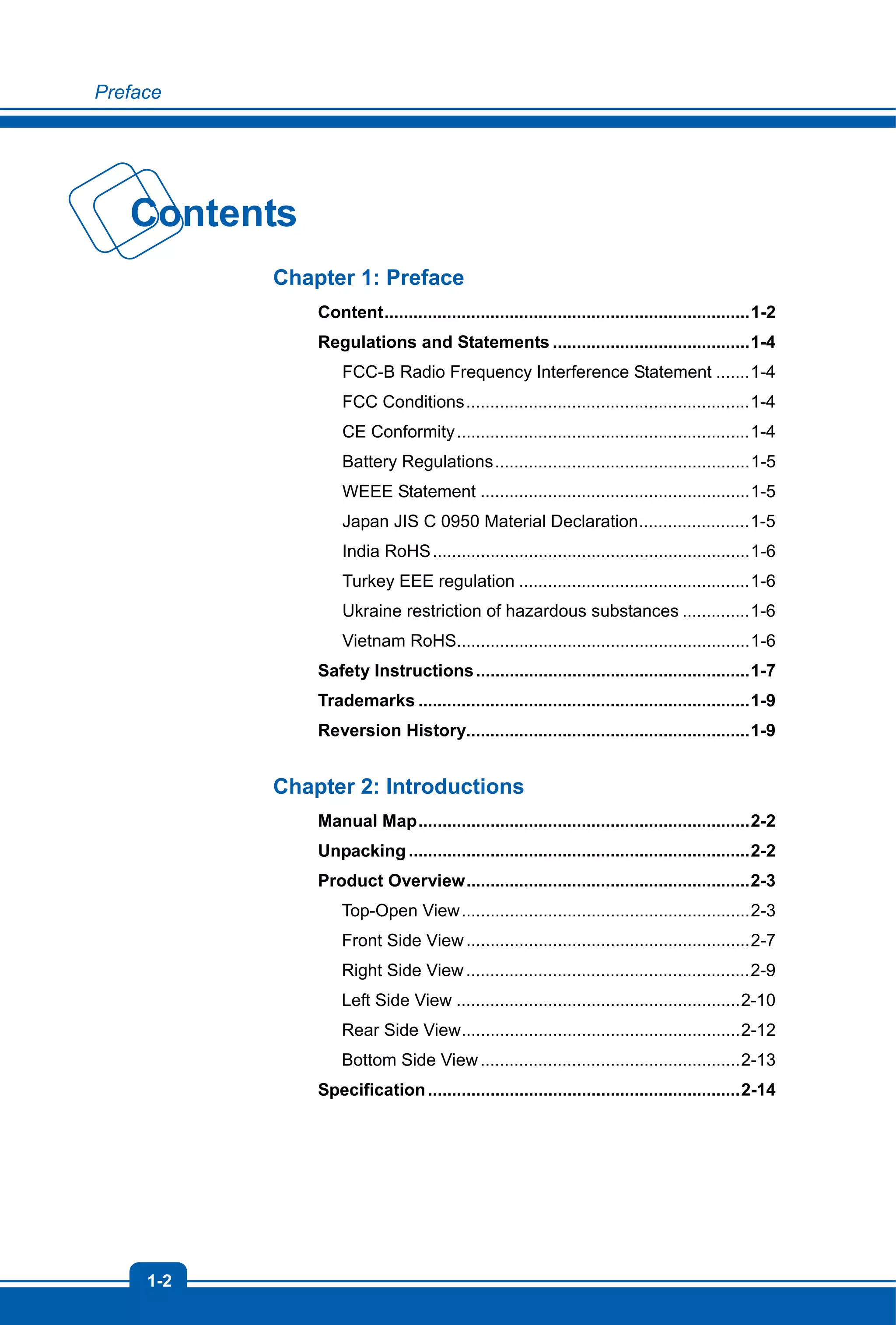 Preface
1-2
Contents
Chapter 1: Preface
Content............................................................................1-2
Regulations and Statements .........................................1-4
FCC-B Radio Frequency Interference Statement .......1-4
FCC Conditions...........................................................1-4
CE Conformity.............................................................1-4
Battery Regulations.....................................................1-5
WEEE Statement ........................................................1-5
Japan JIS C 0950 Material Declaration.......................1-5
India RoHS..................................................................1-6
Turkey EEE regulation ................................................1-6
Ukraine restriction of hazardous substances ..............1-6
Vietnam RoHS.............................................................1-6
Safety Instructions.........................................................1-7
Trademarks .....................................................................1-9
Reversion History...........................................................1-9
Chapter 2: Introductions
Manual Map.....................................................................2-2
Unpacking.......................................................................2-2
Product Overview...........................................................2-3
Top-Open View............................................................2-3
Front Side View...........................................................2-7
Right Side View...........................................................2-9
Left Side View ...........................................................2-10
Rear Side View..........................................................2-12
Bottom Side View......................................................2-13
Specification.................................................................2-14
 