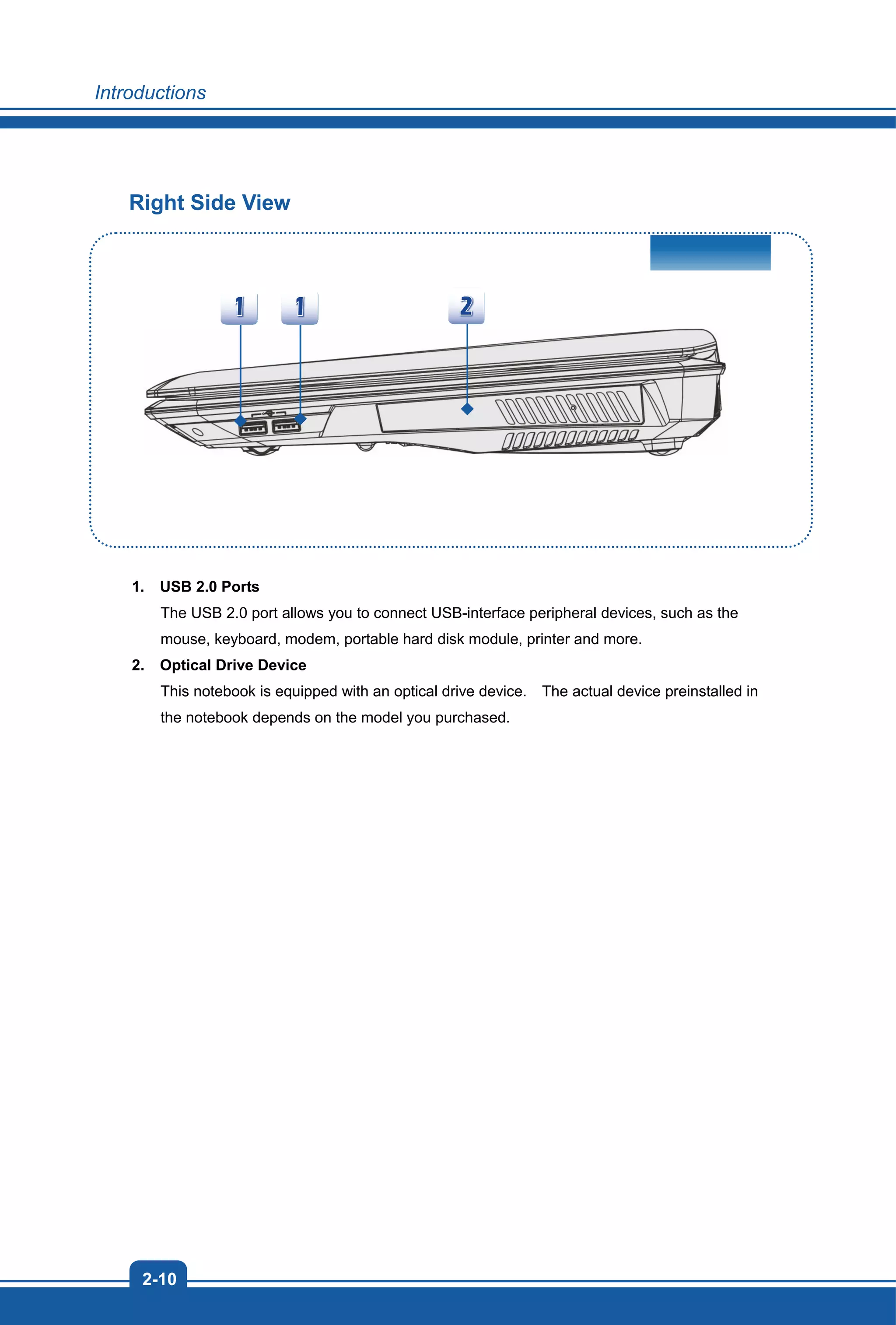 Introductions
2-10
Right Side View
1. USB 2.0 Ports
The USB 2.0 port allows you to connect USB-interface peripheral devices, such as the
mouse, keyboard, modem, portable hard disk module, printer and more.
2. Optical Drive Device
This notebook is equipped with an optical drive device. The actual device preinstalled in
the notebook depends on the model you purchased.
 