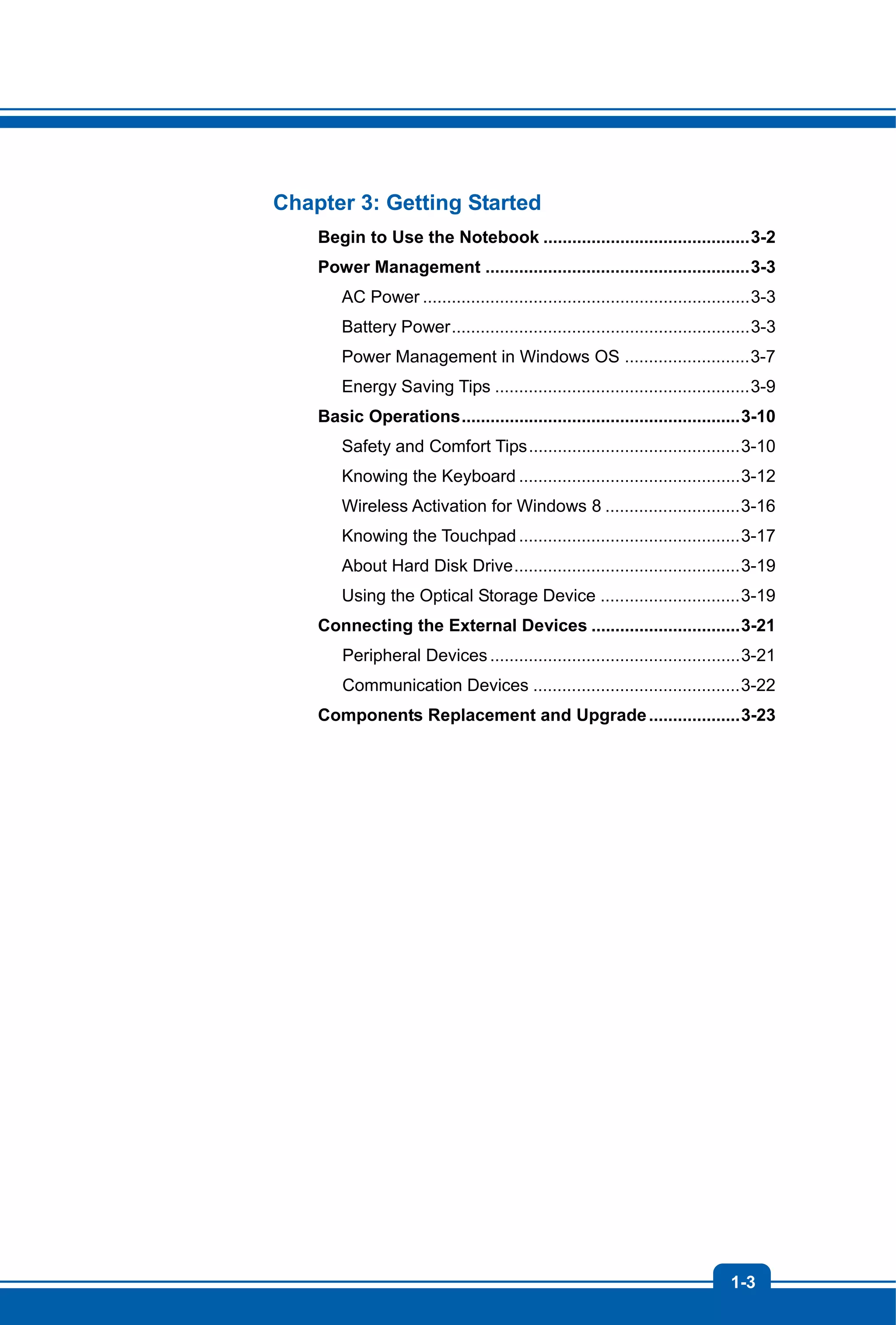 1-3
Chapter 3: Getting Started
Begin to Use the Notebook ...........................................3-2
Power Management .......................................................3-3
AC Power ....................................................................3-3
Battery Power..............................................................3-3
Power Management in Windows OS ..........................3-7
Energy Saving Tips .....................................................3-9
Basic Operations..........................................................3-10
Safety and Comfort Tips............................................3-10
Knowing the Keyboard ..............................................3-12
Wireless Activation for Windows 8 ............................3-16
Knowing the Touchpad ..............................................3-17
About Hard Disk Drive...............................................3-19
Using the Optical Storage Device .............................3-19
Connecting the External Devices ...............................3-21
Peripheral Devices....................................................3-21
Communication Devices ...........................................3-22
Components Replacement and Upgrade...................3-23
 