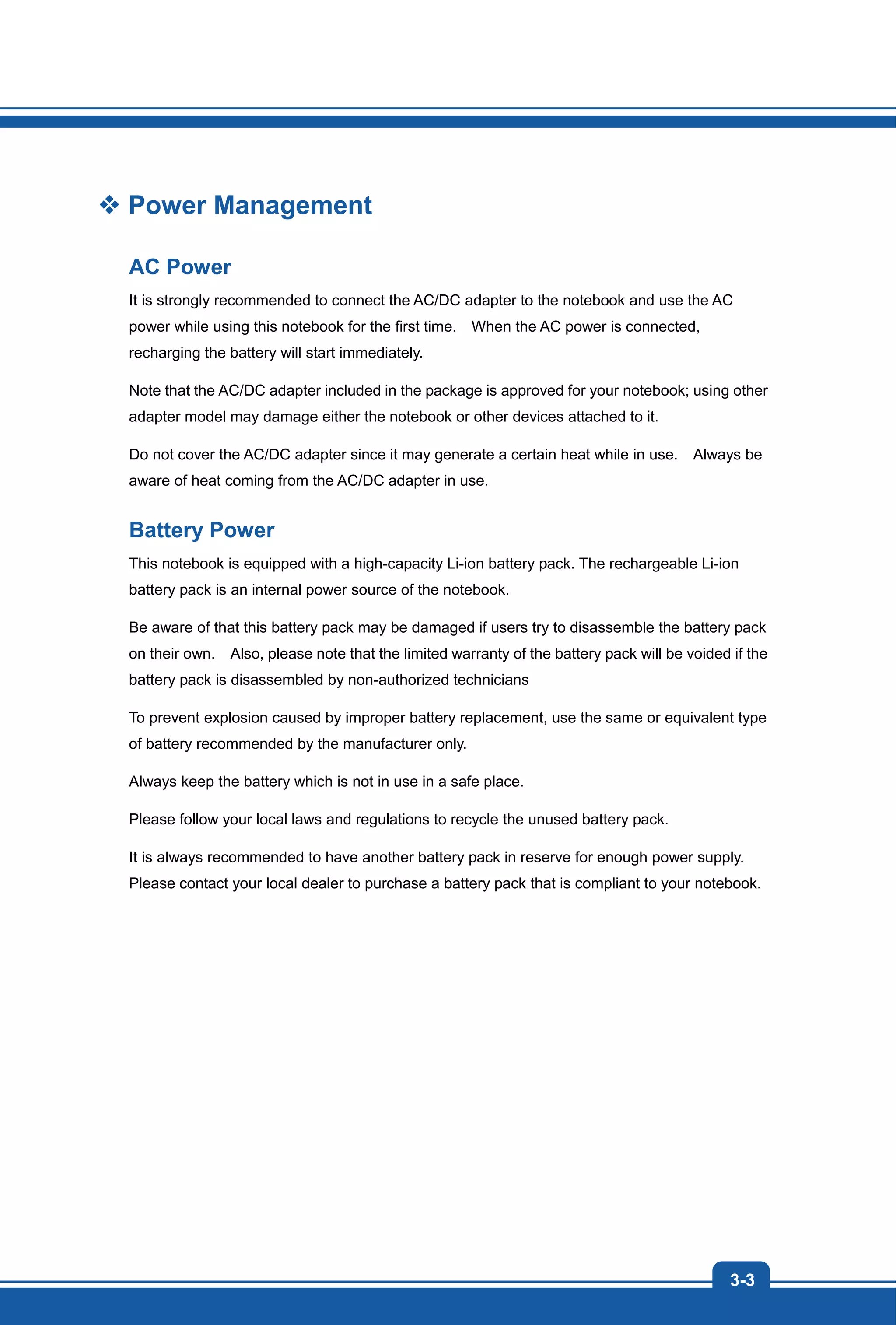 3-3
Power Management
AC Power
It is strongly recommended to connect the AC/DC adapter to the notebook and use the AC
power while using this notebook for the first time. When the AC power is connected,
recharging the battery will start immediately.
Note that the AC/DC adapter included in the package is approved for your notebook; using other
adapter model may damage either the notebook or other devices attached to it.
Do not cover the AC/DC adapter since it may generate a certain heat while in use. Always be
aware of heat coming from the AC/DC adapter in use.
Battery Power
This notebook is equipped with a high-capacity Li-ion battery pack. The rechargeable Li-ion
battery pack is an internal power source of the notebook.
Be aware of that this battery pack may be damaged if users try to disassemble the battery pack
on their own. Also, please note that the limited warranty of the battery pack will be voided if the
battery pack is disassembled by non-authorized technicians
To prevent explosion caused by improper battery replacement, use the same or equivalent type
of battery recommended by the manufacturer only.
Always keep the battery which is not in use in a safe place.
Please follow your local laws and regulations to recycle the unused battery pack.
It is always recommended to have another battery pack in reserve for enough power supply.
Please contact your local dealer to purchase a battery pack that is compliant to your notebook.
 