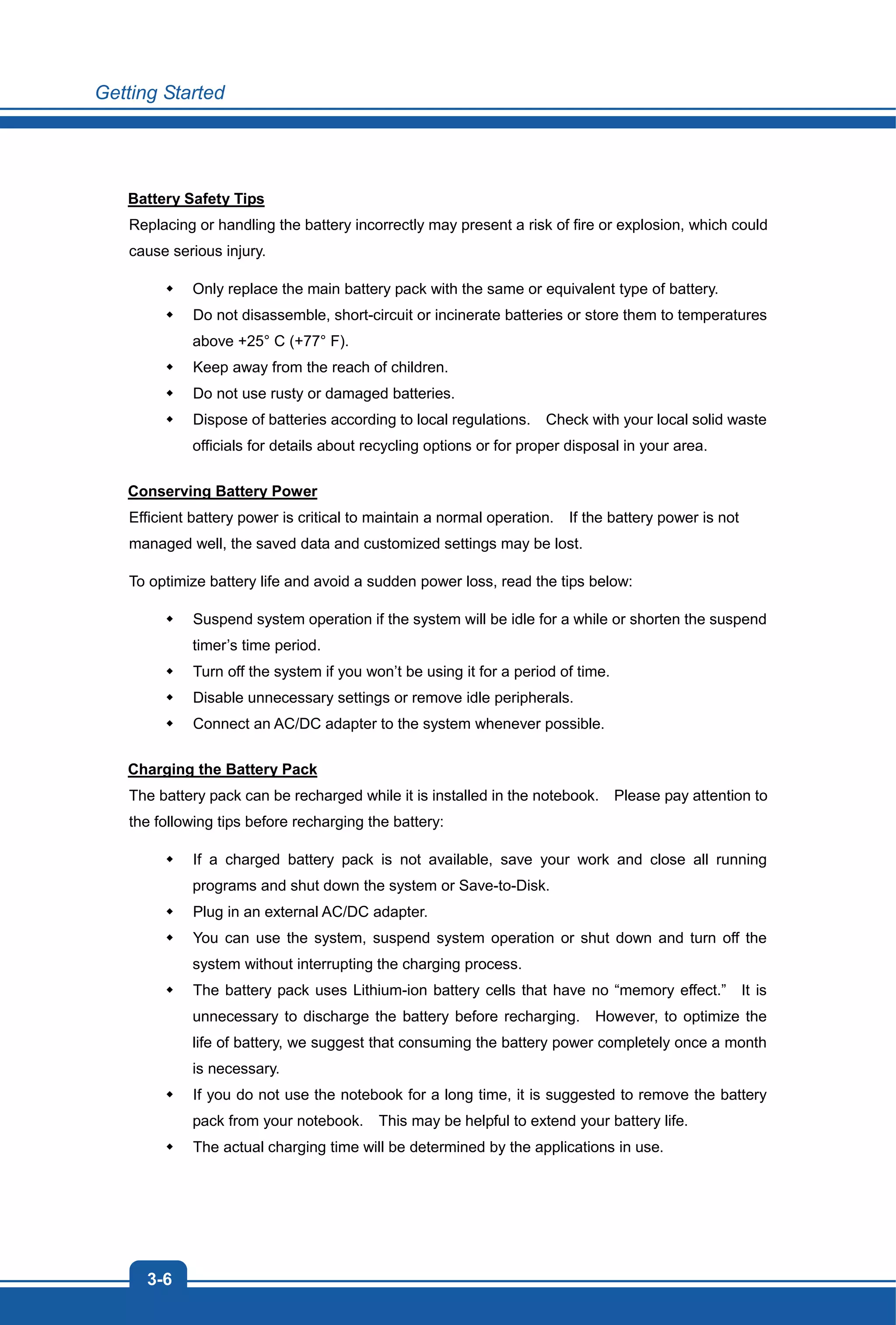Getting Started
3-6
Battery Safety Tips
Replacing or handling the battery incorrectly may present a risk of fire or explosion, which could
cause serious injury.
Only replace the main battery pack with the same or equivalent type of battery.
Do not disassemble, short-circuit or incinerate batteries or store them to temperatures
above +25° C (+77° F).
Keep away from the reach of children.
Do not use rusty or damaged batteries.
Dispose of batteries according to local regulations. Check with your local solid waste
officials for details about recycling options or for proper disposal in your area.
Conserving Battery Power
Efficient battery power is critical to maintain a normal operation. If the battery power is not
managed well, the saved data and customized settings may be lost.
To optimize battery life and avoid a sudden power loss, read the tips below:
Suspend system operation if the system will be idle for a while or shorten the suspend
timer’s time period.
Turn off the system if you won’t be using it for a period of time.
Disable unnecessary settings or remove idle peripherals.
Connect an AC/DC adapter to the system whenever possible.
Charging the Battery Pack
The battery pack can be recharged while it is installed in the notebook. Please pay attention to
the following tips before recharging the battery:
If a charged battery pack is not available, save your work and close all running
programs and shut down the system or Save-to-Disk.
Plug in an external AC/DC adapter.
You can use the system, suspend system operation or shut down and turn off the
system without interrupting the charging process.
The battery pack uses Lithium-ion battery cells that have no “memory effect.” It is
unnecessary to discharge the battery before recharging. However, to optimize the
life of battery, we suggest that consuming the battery power completely once a month
is necessary.
If you do not use the notebook for a long time, it is suggested to remove the battery
pack from your notebook. This may be helpful to extend your battery life.
The actual charging time will be determined by the applications in use.
 