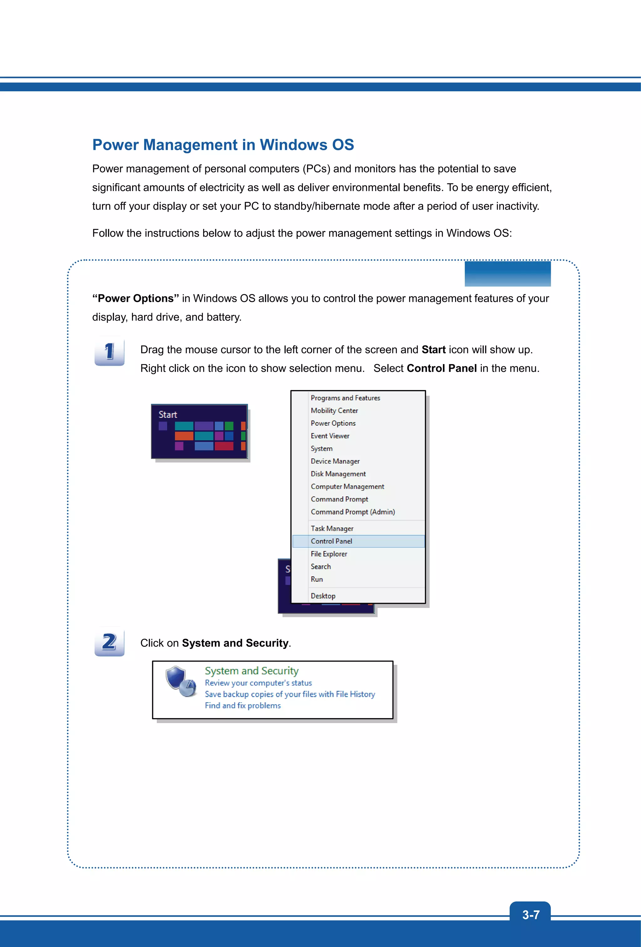 3-7
Power Management in Windows OS
Power management of personal computers (PCs) and monitors has the potential to save
significant amounts of electricity as well as deliver environmental benefits. To be energy efficient,
turn off your display or set your PC to standby/hibernate mode after a period of user inactivity.
Follow the instructions below to adjust the power management settings in Windows OS:
“Power Options” in Windows OS allows you to control the power management features of your
display, hard drive, and battery.
Drag the mouse cursor to the left corner of the screen and Start icon will show up.
Right click on the icon to show selection menu. Select Control Panel in the menu.
Click on System and Security.
 