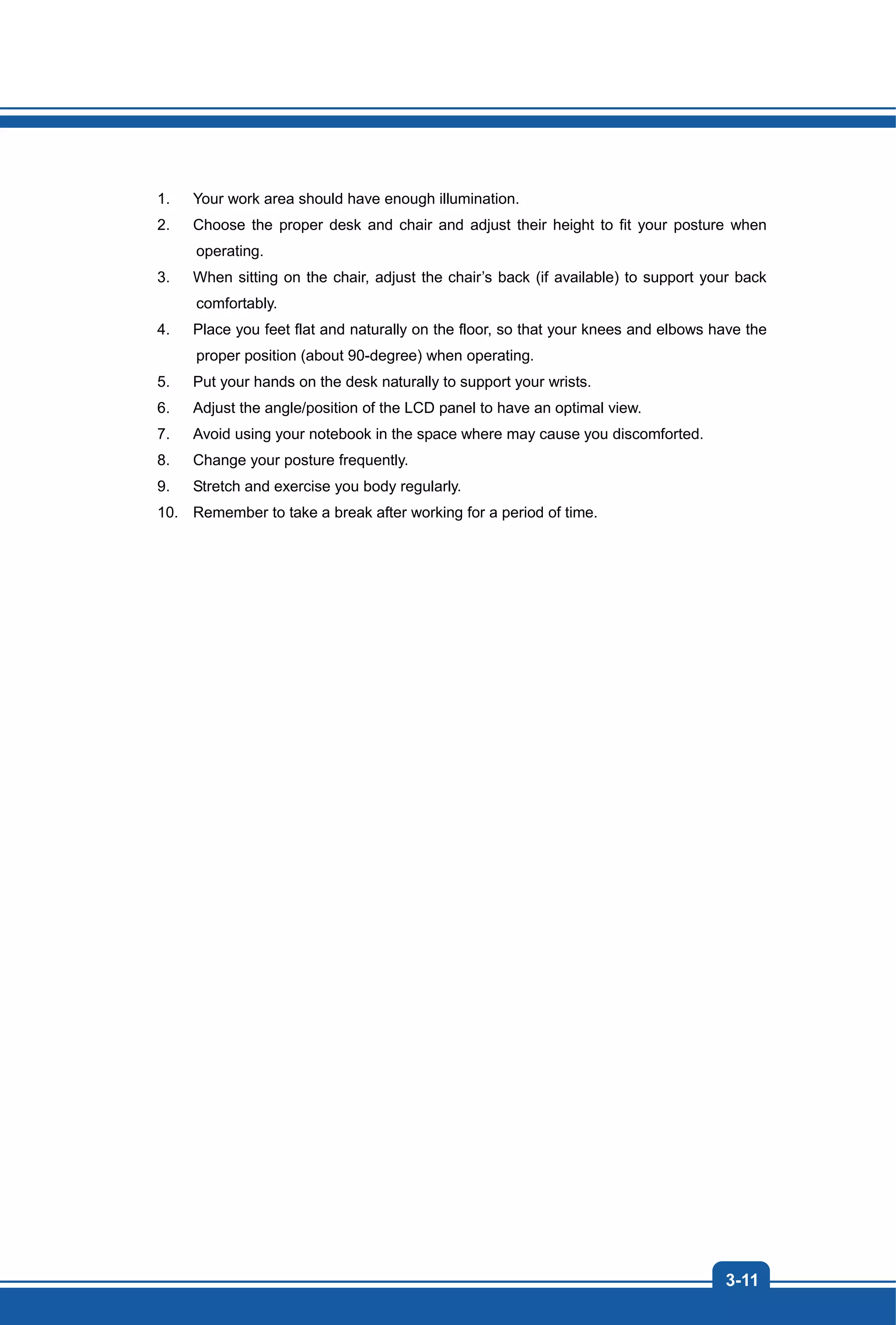 3-11
1. Your work area should have enough illumination.
2. Choose the proper desk and chair and adjust their height to fit your posture when
operating.
3. When sitting on the chair, adjust the chair’s back (if available) to support your back
comfortably.
4. Place you feet flat and naturally on the floor, so that your knees and elbows have the
proper position (about 90-degree) when operating.
5. Put your hands on the desk naturally to support your wrists.
6. Adjust the angle/position of the LCD panel to have an optimal view.
7. Avoid using your notebook in the space where may cause you discomforted.
8. Change your posture frequently.
9. Stretch and exercise you body regularly.
10. Remember to take a break after working for a period of time.
 