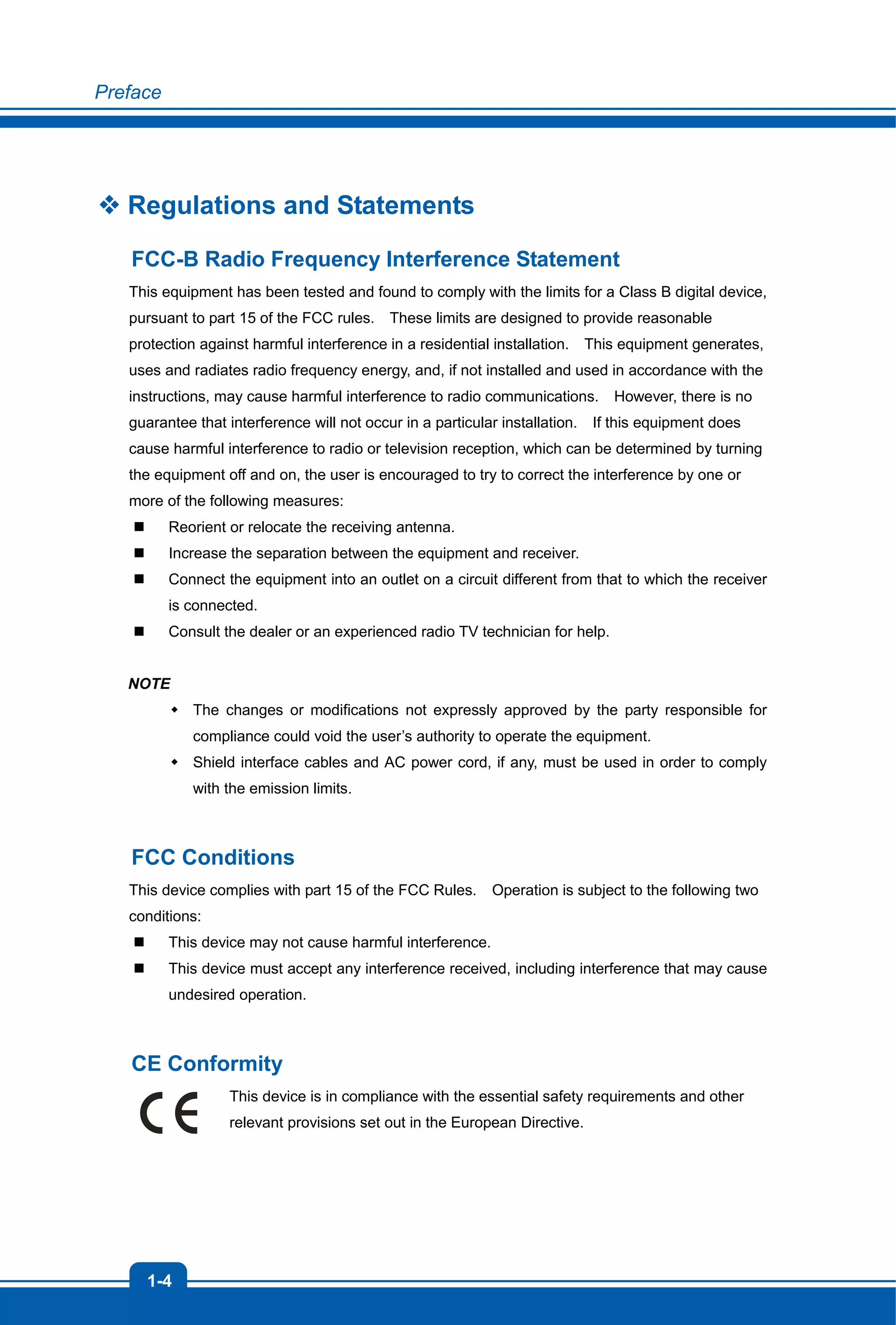 Preface
1-4
 Regulations and Statements
FCC-B Radio Frequency Interference Statement
This equipment has been tested and found to comply with the limits for a Class B digital device,
pursuant to part 15 of the FCC rules. These limits are designed to provide reasonable
protection against harmful interference in a residential installation. This equipment generates,
uses and radiates radio frequency energy, and, if not installed and used in accordance with the
instructions, may cause harmful interference to radio communications. However, there is no
guarantee that interference will not occur in a particular installation. If this equipment does
cause harmful interference to radio or television reception, which can be determined by turning
the equipment off and on, the user is encouraged to try to correct the interference by one or
more of the following measures:
 Reorient or relocate the receiving antenna.
 Increase the separation between the equipment and receiver.
 Connect the equipment into an outlet on a circuit different from that to which the receiver
is connected.
 Consult the dealer or an experienced radio TV technician for help.
NOTE
 The changes or modifications not expressly approved by the party responsible for
compliance could void the user’s authority to operate the equipment.
 Shield interface cables and AC power cord, if any, must be used in order to comply
with the emission limits.
FCC Conditions
This device complies with part 15 of the FCC Rules. Operation is subject to the following two
conditions:
 This device may not cause harmful interference.
 This device must accept any interference received, including interference that may cause
undesired operation.
CE Conformity
This device is in compliance with the essential safety requirements and other
relevant provisions set out in the European Directive.
 