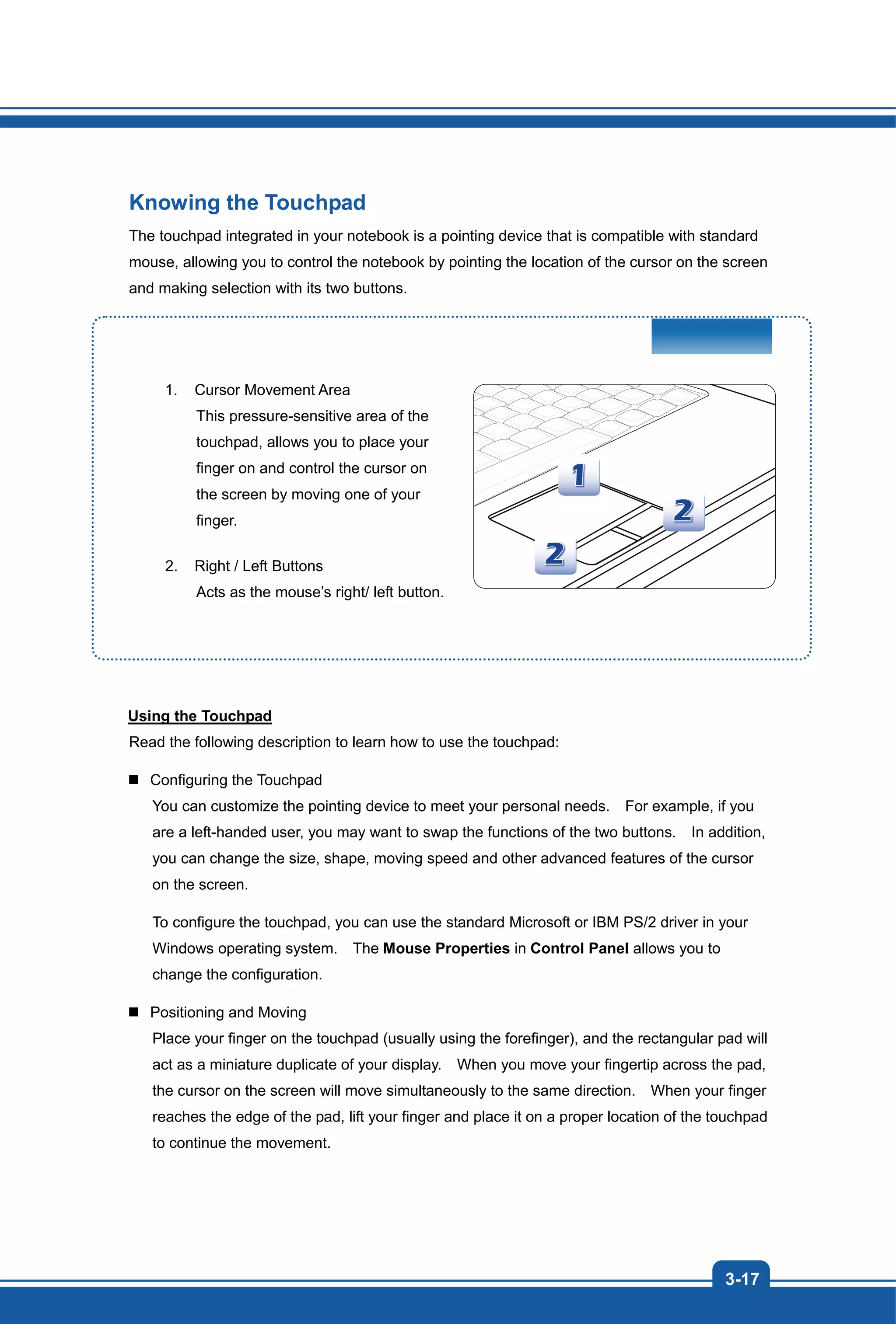 3-17
Knowing the Touchpad
The touchpad integrated in your notebook is a pointing device that is compatible with standard
mouse, allowing you to control the notebook by pointing the location of the cursor on the screen
and making selection with its two buttons.
1. Cursor Movement Area
This pressure-sensitive area of the
touchpad, allows you to place your
finger on and control the cursor on
the screen by moving one of your
finger.
2. Right / Left Buttons
Acts as the mouse’s right/ left button.
Using the Touchpad
Read the following description to learn how to use the touchpad:
Configuring the Touchpad
You can customize the pointing device to meet your personal needs. For example, if you
are a left-handed user, you may want to swap the functions of the two buttons. In addition,
you can change the size, shape, moving speed and other advanced features of the cursor
on the screen.
To configure the touchpad, you can use the standard Microsoft or IBM PS/2 driver in your
Windows operating system. The Mouse Properties in Control Panel allows you to
change the configuration.
Positioning and Moving
Place your finger on the touchpad (usually using the forefinger), and the rectangular pad will
act as a miniature duplicate of your display. When you move your fingertip across the pad,
the cursor on the screen will move simultaneously to the same direction. When your finger
reaches the edge of the pad, lift your finger and place it on a proper location of the touchpad
to continue the movement.
 