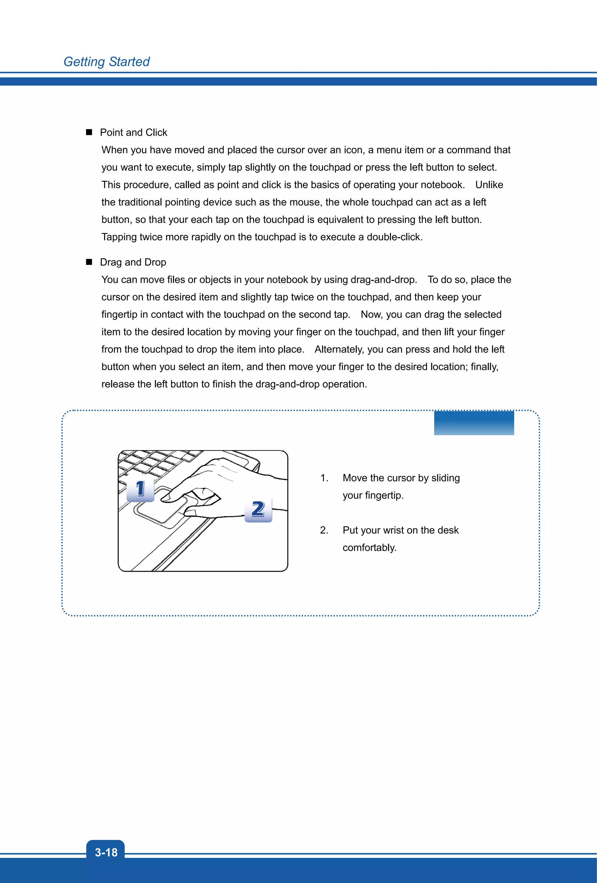 Getting Started
3-18
Point and Click
When you have moved and placed the cursor over an icon, a menu item or a command that
you want to execute, simply tap slightly on the touchpad or press the left button to select.
This procedure, called as point and click is the basics of operating your notebook. Unlike
the traditional pointing device such as the mouse, the whole touchpad can act as a left
button, so that your each tap on the touchpad is equivalent to pressing the left button.
Tapping twice more rapidly on the touchpad is to execute a double-click.
Drag and Drop
You can move files or objects in your notebook by using drag-and-drop. To do so, place the
cursor on the desired item and slightly tap twice on the touchpad, and then keep your
fingertip in contact with the touchpad on the second tap. Now, you can drag the selected
item to the desired location by moving your finger on the touchpad, and then lift your finger
from the touchpad to drop the item into place. Alternately, you can press and hold the left
button when you select an item, and then move your finger to the desired location; finally,
release the left button to finish the drag-and-drop operation.
1. Move the cursor by sliding
your fingertip.
2. Put your wrist on the desk
comfortably.
 