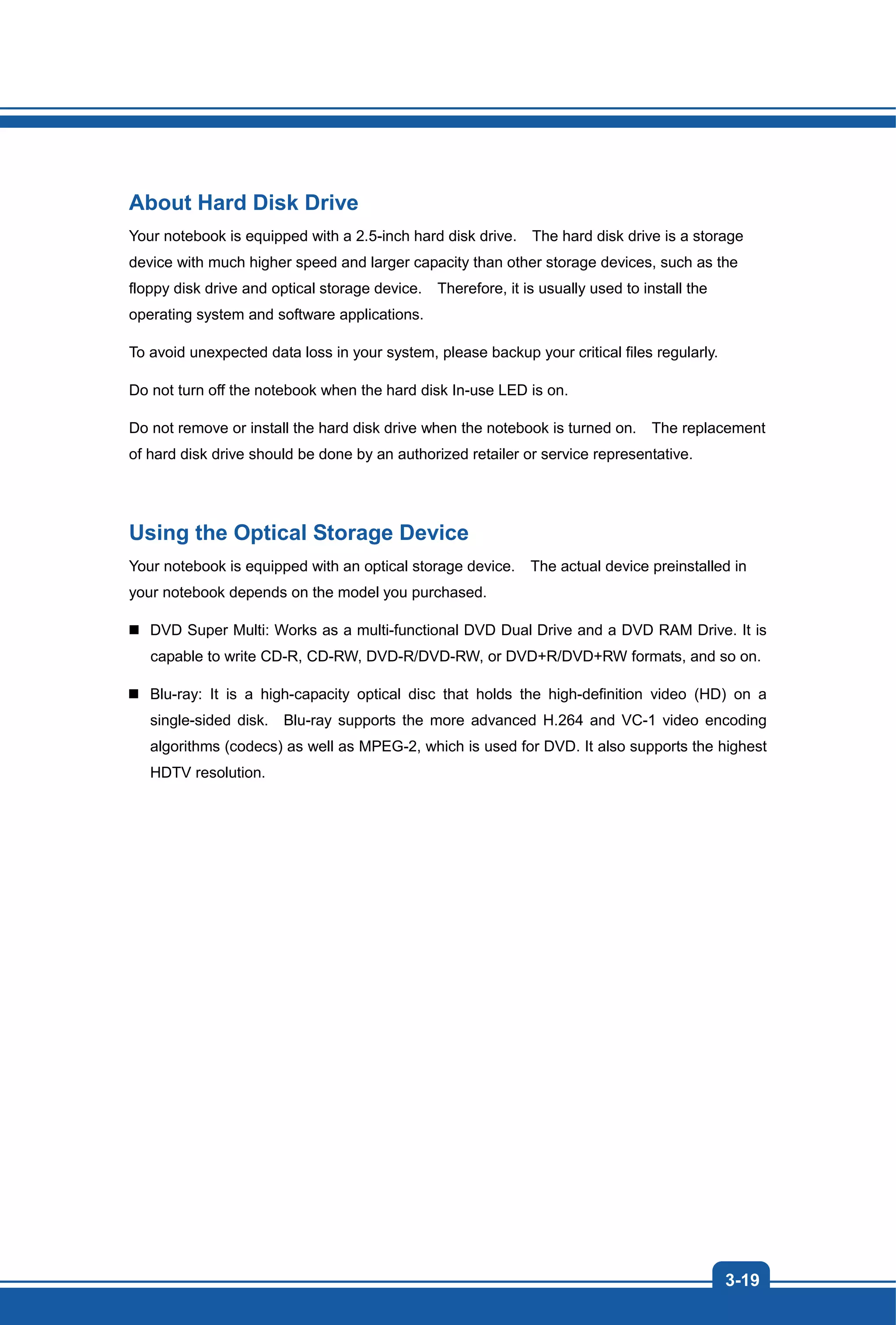 3-19
About Hard Disk Drive
Your notebook is equipped with a 2.5-inch hard disk drive. The hard disk drive is a storage
device with much higher speed and larger capacity than other storage devices, such as the
floppy disk drive and optical storage device. Therefore, it is usually used to install the
operating system and software applications.
To avoid unexpected data loss in your system, please backup your critical files regularly.
Do not turn off the notebook when the hard disk In-use LED is on.
Do not remove or install the hard disk drive when the notebook is turned on. The replacement
of hard disk drive should be done by an authorized retailer or service representative.
Using the Optical Storage Device
Your notebook is equipped with an optical storage device. The actual device preinstalled in
your notebook depends on the model you purchased.
DVD Super Multi: Works as a multi-functional DVD Dual Drive and a DVD RAM Drive. It is
capable to write CD-R, CD-RW, DVD-R/DVD-RW, or DVD+R/DVD+RW formats, and so on.
Blu-ray: It is a high-capacity optical disc that holds the high-definition video (HD) on a
single-sided disk. Blu-ray supports the more advanced H.264 and VC-1 video encoding
algorithms (codecs) as well as MPEG-2, which is used for DVD. It also supports the highest
HDTV resolution.
 