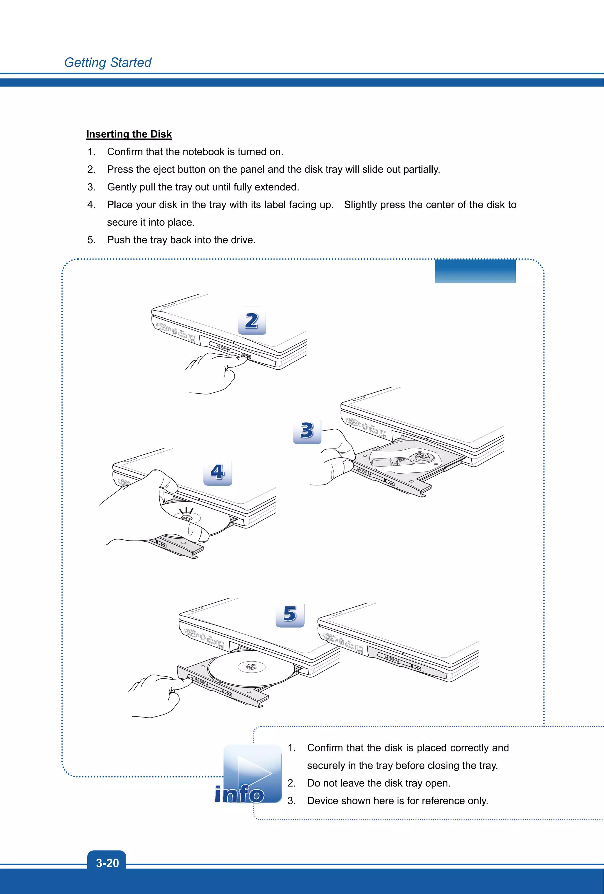 Getting Started
3-20
Inserting the Disk
1. Confirm that the notebook is turned on.
2. Press the eject button on the panel and the disk tray will slide out partially.
3. Gently pull the tray out until fully extended.
4. Place your disk in the tray with its label facing up. Slightly press the center of the disk to
secure it into place.
5. Push the tray back into the drive.
1. Confirm that the disk is placed correctly and
securely in the tray before closing the tray.
2. Do not leave the disk tray open.
3. Device shown here is for reference only.
 