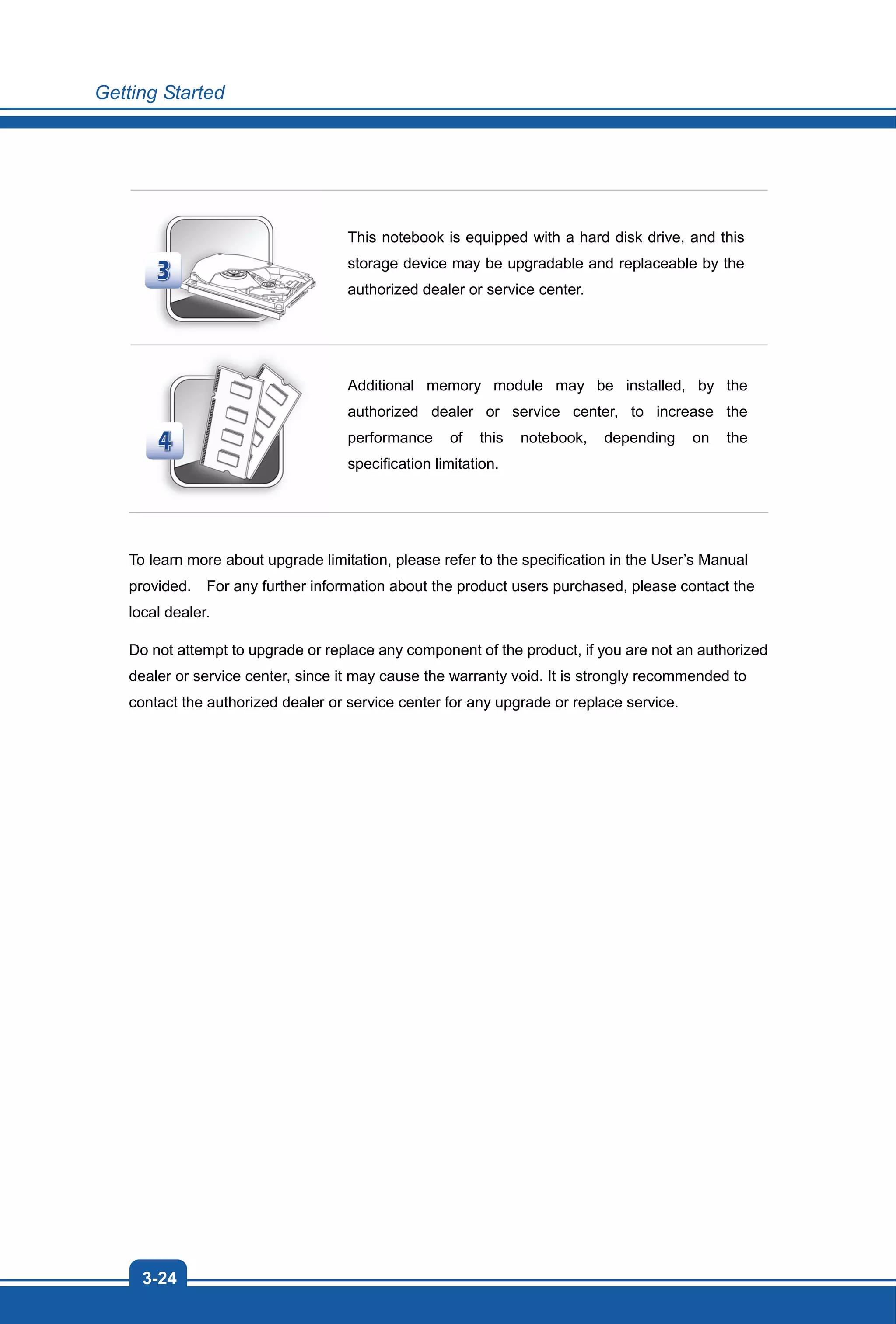 Getting Started
3-24
This notebook is equipped with a hard disk drive, and this
storage device may be upgradable and replaceable by the
authorized dealer or service center.
Additional memory module may be installed, by the
authorized dealer or service center, to increase the
performance of this notebook, depending on the
specification limitation.
To learn more about upgrade limitation, please refer to the specification in the User’s Manual
provided. For any further information about the product users purchased, please contact the
local dealer.
Do not attempt to upgrade or replace any component of the product, if you are not an authorized
dealer or service center, since it may cause the warranty void. It is strongly recommended to
contact the authorized dealer or service center for any upgrade or replace service.
 