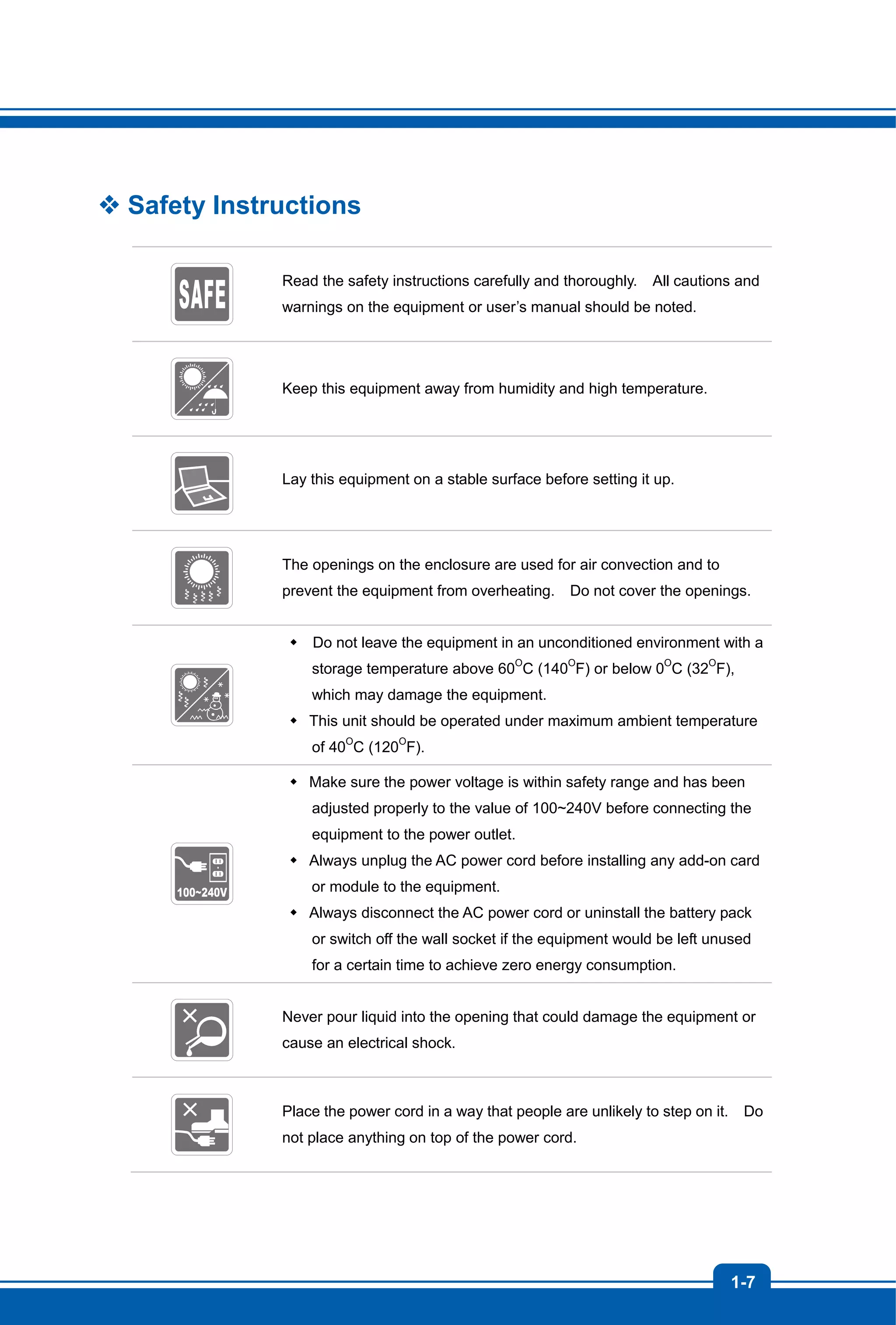 1-7
 Safety Instructions
Read the safety instructions carefully and thoroughly. All cautions and
warnings on the equipment or user’s manual should be noted.
Keep this equipment away from humidity and high temperature.
Lay this equipment on a stable surface before setting it up.
The openings on the enclosure are used for air convection and to
prevent the equipment from overheating. Do not cover the openings.
 Do not leave the equipment in an unconditioned environment with a
storage temperature above 60O
C (140O
F) or below 0O
C (32O
F),
which may damage the equipment.
 This unit should be operated under maximum ambient temperature
of 40O
C (120O
F).
 Make sure the power voltage is within safety range and has been
adjusted properly to the value of 100~240V before connecting the
equipment to the power outlet.
 Always unplug the AC power cord before installing any add-on card
or module to the equipment.
 Always disconnect the AC power cord or uninstall the battery pack
or switch off the wall socket if the equipment would be left unused
for a certain time to achieve zero energy consumption.
Never pour liquid into the opening that could damage the equipment or
cause an electrical shock.
Place the power cord in a way that people are unlikely to step on it. Do
not place anything on top of the power cord.
 