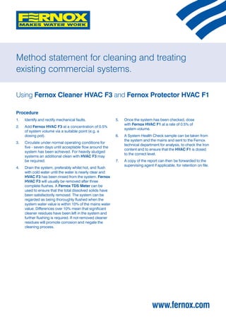 Method statement for cleaning and treating
existing commercial systems.

Using Fernox Cleaner HVAC F3 and Fernox Protector HVAC F1

Procedure
1. 	 Identify and rectify mechanical faults.                5. 	 Once the system has been checked, dose
                                                                 with Fernox HVAC F1 at a rate of 0.5% of
2. 	 Add Fernox HVAC F3 at a concentration of 0.5%
                                                                 system volume.
     of system volume via a suitable point (e.g. a
     dosing pot).                                           6. 	 A System Health Check sample can be taken from
                                                                 the system and the mains and sent to the Fernox
3. 	 Circulate under normal operating conditions for
                                                                 technical department for analysis, to check the Iron
     five - seven days until acceptable flow around the
                                                                 content and to ensure that the HVAC F1 is dosed
     system has been achieved. For heavily sludged
                                                                 to the correct level.
     systems an additional clean with HVAC F3 may
     be required.                                           7.	   A copy of the report can then be forwarded to the
                                                                  supervising agent if applicable, for retention on file.
4. 	 Drain the system, preferably whilst hot, and flush
     with cold water until the water is nearly clear and
     HVAC F3 has been rinsed from the system. Fernox
     HVAC F3 will usually be removed after three
     complete flushes. A Fernox TDS Meter can be
     used to ensure that the total dissolved solids have
     been satisfactorily removed. The system can be
     regarded as being thoroughly flushed when the
     system water value is within 10% of the mains water
     value. Differences over 10% mean that significant
     cleaner residues have been left in the system and
     further flushing is required. If not removed cleaner
     residues will promote corrosion and negate the
     cleaning process.




                                                                                    www.fernox.com
 