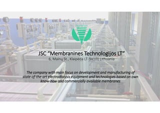 JSC “Membranines Technologijos LT“
6, Mainų St., Klaipėda LT-94101 Lithuania
The company with main focus on development and manufacturing of
state-of-the-art electrodialysis equipment and technologies based on own
know-how and commercially available membranes
 