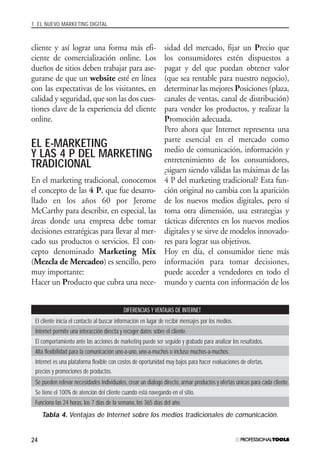 1. EL NUEVO MARKETING DIGITAL
24
cliente y así lograr una forma más efi-
ciente de comercialización online. Los
dueños de sitios deben trabajar para ase-
gurarse de que un website esté en línea
con las expectativas de los visitantes, en
calidad y seguridad, que son las dos cues-
tiones clave de la experiencia del cliente
online.
EL E-MARKETING
Y LAS 4 P DEL MARKETING
TRADICIONAL
En el marketing tradicional, conocemos
el concepto de las 4 P, que fue desarro-
llado en los años 60 por Jerome
McCarthy para describir, en especial, las
áreas donde una empresa debe tomar
decisiones estratégicas para llevar al mer-
cado sus productos o servicios. El con-
cepto denominado Marketing Mix
(Mezcla de Mercadeo) es sencillo, pero
muy importante:
Hacer un Producto que cubra una nece-
sidad del mercado, fijar un Precio que
los consumidores estén dispuestos a
pagar y del que puedan obtener valor
(que sea rentable para nuestro negocio),
determinar las mejores Posiciones (plaza,
canales de ventas, canal de distribución)
para vender los productos, y realizar la
Promoción adecuada.
Pero ahora que Internet representa una
parte esencial en el mercado como
medio de comunicación, información y
entretenimiento de los consumidores,
¿siguen siendo válidas las máximas de las
4 P del marketing tradicional? Esta fun-
ción original no cambia con la aparición
de los nuevos medios digitales, pero sí
toma otra dimensión, usa estrategias y
tácticas diferentes en los nuevos medios
digitales y se sirve de modelos innovado-
res para lograr sus objetivos.
Hoy en día, el consumidor tiene más
información para tomar decisiones,
puede acceder a vendedores en todo el
mundo y cuenta con información de los
DIFERENCIAS Y VENTAJAS DE INTERNET
El cliente inicia el contacto al buscar información en lugar de recibir mensajes por los medios.
Internet permite una interacción directa y recoger datos sobre el cliente.
El comportamiento ante las acciones de marketing puede ser seguido y grabado para analizar los resultados.
Alta flexibilidad para la comunicación uno-a-uno, uno-a-muchos o incluso muchos-a-muchos.
Internet es una plataforma flexible con costos de oportunidad muy bajos para hacer evaluaciones de ofertas,
precios y promociones de productos.
Se pueden relevar necesidades individuales, crear un diálogo directo, armar productos y ofertas únicas para cada cliente.
Se tiene el 100% de atención del cliente cuando está navegando en el sitio.
Funciona las 24 horas, los 7 días de la semana, los 365 días del año.
Tabla 4. Ventajas de Internet sobre los medios tradicionales de comunicación.
#01_E-Marketing.qxp 24/10/2008 18:12 PÆgina 24
 