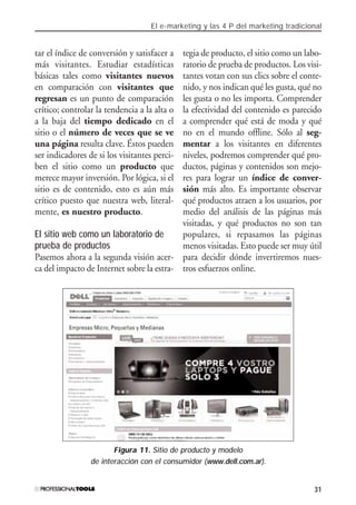 El e-marketing y las 4 P del marketing tradicional
31
tar el índice de conversión y satisfacer a
más visitantes. Estudiar estadísticas
básicas tales como visitantes nuevos
en comparación con visitantes que
regresan es un punto de comparación
crítico; controlar la tendencia a la alta o
a la baja del tiempo dedicado en el
sitio o el número de veces que se ve
una página resulta clave. Éstos pueden
ser indicadores de si los visitantes perci-
ben el sitio como un producto que
merece mayor inversión. Por lógica, si el
sitio es de contenido, esto es aún más
crítico puesto que nuestra web, literal-
mente, es nuestro producto.
El sitio web como un laboratorio de
prueba de productos
Pasemos ahora a la segunda visión acer-
ca del impacto de Internet sobre la estra-
tegia de producto, el sitio como un labo-
ratorio de prueba de productos. Los visi-
tantes votan con sus clics sobre el conte-
nido, y nos indican qué les gusta, qué no
les gusta o no les importa. Comprender
la efectividad del contenido es parecido
a comprender qué está de moda y qué
no en el mundo offline. Sólo al seg-
mentar a los visitantes en diferentes
niveles, podremos comprender qué pro-
ductos, páginas y contenidos son mejo-
res para lograr un índice de conver-
sión más alto. Es importante observar
qué productos atraen a los usuarios, por
medio del análisis de las páginas más
visitadas, y qué productos no son tan
populares, si repasamos las páginas
menos visitadas. Esto puede ser muy útil
para decidir dónde invertiremos nues-
tros esfuerzos online.
Figura 11. Sitio de producto y modelo
de interacción con el consumidor (www.dell.com.ar).
#01_E-Marketing.qxp 24/10/2008 18:12 PÆgina 31
 