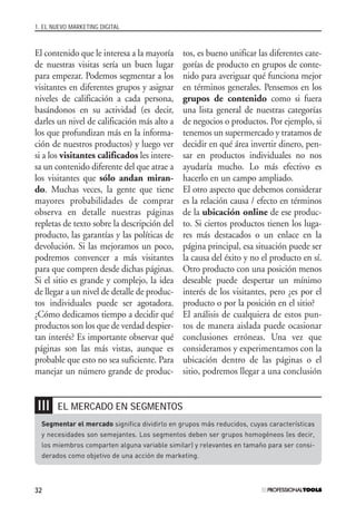 1. EL NUEVO MARKETING DIGITAL
32
El contenido que le interesa a la mayoría
de nuestras visitas sería un buen lugar
para empezar. Podemos segmentar a los
visitantes en diferentes grupos y asignar
niveles de calificación a cada persona,
basándonos en su actividad (es decir,
darles un nivel de calificación más alto a
los que profundizan más en la informa-
ción de nuestros productos) y luego ver
si a los visitantes calificados les intere-
sa un contenido diferente del que atrae a
los visitantes que sólo andan miran-
do. Muchas veces, la gente que tiene
mayores probabilidades de comprar
observa en detalle nuestras páginas
repletas de texto sobre la descripción del
producto, las garantías y las políticas de
devolución. Si las mejoramos un poco,
podremos convencer a más visitantes
para que compren desde dichas páginas.
Si el sitio es grande y complejo, la idea
de llegar a un nivel de detalle de produc-
tos individuales puede ser agotadora.
¿Cómo dedicamos tiempo a decidir qué
productos son los que de verdad despier-
tan interés? Es importante observar qué
páginas son las más vistas, aunque es
probable que esto no sea suficiente. Para
manejar un número grande de produc-
tos, es bueno unificar las diferentes cate-
gorías de producto en grupos de conte-
nido para averiguar qué funciona mejor
en términos generales. Pensemos en los
grupos de contenido como si fuera
una lista general de nuestras categorías
de negocios o productos. Por ejemplo, si
tenemos un supermercado y tratamos de
decidir en qué área invertir dinero, pen-
sar en productos individuales no nos
ayudaría mucho. Lo más efectivo es
hacerlo en un campo ampliado.
El otro aspecto que debemos considerar
es la relación causa / efecto en términos
de la ubicación online de ese produc-
to. Si ciertos productos tienen los luga-
res más destacados o un enlace en la
página principal, esa situación puede ser
la causa del éxito y no el producto en sí.
Otro producto con una posición menos
deseable puede despertar un mínimo
interés de los visitantes, pero ¿es por el
producto o por la posición en el sitio?
El análisis de cualquiera de estos pun-
tos de manera aislada puede ocasionar
conclusiones erróneas. Una vez que
consideramos y experimentamos con la
ubicación dentro de las páginas o el
sitio, podremos llegar a una conclusión
EL MERCADO EN SEGMENTOS❘❘❘
Segmentar el mercado significa dividirlo en grupos más reducidos, cuyas características
y necesidades son semejantes. Los segmentos deben ser grupos homogéneos (es decir,
los miembros comparten alguna variable similar) y relevantes en tamaño para ser consi-
derados como objetivo de una acción de marketing.
#01_E-Marketing.qxp 24/10/2008 18:12 PÆgina 32
 
