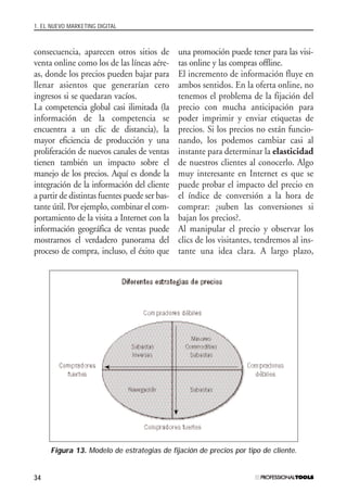 1. EL NUEVO MARKETING DIGITAL
34
consecuencia, aparecen otros sitios de
venta online como los de las líneas aére-
as, donde los precios pueden bajar para
llenar asientos que generarían cero
ingresos si se quedaran vacíos.
La competencia global casi ilimitada (la
información de la competencia se
encuentra a un clic de distancia), la
mayor eficiencia de producción y una
proliferación de nuevos canales de ventas
tienen también un impacto sobre el
manejo de los precios. Aquí es donde la
integración de la información del cliente
a partir de distintas fuentes puede ser bas-
tante útil. Por ejemplo, combinar el com-
portamiento de la visita a Internet con la
información geográfica de ventas puede
mostrarnos el verdadero panorama del
proceso de compra, incluso, el éxito que
una promoción puede tener para las visi-
tas online y las compras offline.
El incremento de información fluye en
ambos sentidos. En la oferta online, no
tenemos el problema de la fijación del
precio con mucha anticipación para
poder imprimir y enviar etiquetas de
precios. Si los precios no están funcio-
nando, los podemos cambiar casi al
instante para determinar la elasticidad
de nuestros clientes al conocerlo. Algo
muy interesante en Internet es que se
puede probar el impacto del precio en
el índice de conversión a la hora de
comprar: ¿suben las conversiones si
bajan los precios?.
Al manipular el precio y observar los
clics de los visitantes, tendremos al ins-
tante una idea clara. A largo plazo,
Figura 13. Modelo de estrategias de fijación de precios por tipo de cliente.
#01_E-Marketing.qxp 24/10/2008 18:12 PÆgina 34
 