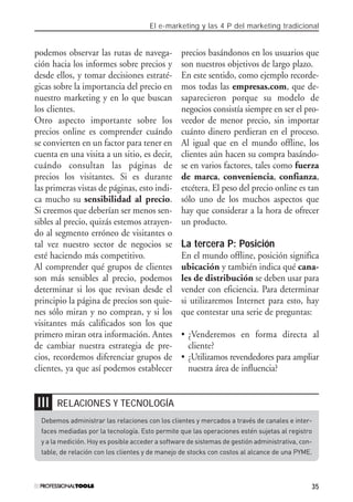 El e-marketing y las 4 P del marketing tradicional
35
podemos observar las rutas de navega-
ción hacia los informes sobre precios y
desde ellos, y tomar decisiones estraté-
gicas sobre la importancia del precio en
nuestro marketing y en lo que buscan
los clientes.
Otro aspecto importante sobre los
precios online es comprender cuándo
se convierten en un factor para tener en
cuenta en una visita a un sitio, es decir,
cuándo consultan las páginas de
precios los visitantes. Si es durante
las primeras vistas de páginas, esto indi-
ca mucho su sensibilidad al precio.
Si creemos que deberían ser menos sen-
sibles al precio, quizás estemos atrayen-
do al segmento erróneo de visitantes o
tal vez nuestro sector de negocios se
esté haciendo más competitivo.
Al comprender qué grupos de clientes
son más sensibles al precio, podemos
determinar si los que revisan desde el
principio la página de precios son quie-
nes sólo miran y no compran, y si los
visitantes más calificados son los que
primero miran otra información. Antes
de cambiar nuestra estrategia de pre-
cios, recordemos diferenciar grupos de
clientes, ya que así podemos establecer
precios basándonos en los usuarios que
son nuestros objetivos de largo plazo.
En este sentido, como ejemplo recorde-
mos todas las empresas.com, que de-
saparecieron porque su modelo de
negocios consistía siempre en ser el pro-
veedor de menor precio, sin importar
cuánto dinero perdieran en el proceso.
Al igual que en el mundo offline, los
clientes aún hacen su compra basándo-
se en varios factores, tales como fuerza
de marca, conveniencia, confianza,
etcétera. El peso del precio online es tan
sólo uno de los muchos aspectos que
hay que considerar a la hora de ofrecer
un producto.
La tercera P: Posición
En el mundo offline, posición significa
ubicación y también indica qué cana-
les de distribución se deben usar para
vender con eficiencia. Para determinar
si utilizaremos Internet para esto, hay
que contestar una serie de preguntas:
• ¿Venderemos en forma directa al
cliente?
• ¿Utilizamos revendedores para ampliar
nuestra área de influencia?
RELACIONES Y TECNOLOGÍA❘❘❘
Debemos administrar las relaciones con los clientes y mercados a través de canales e inter-
faces mediadas por la tecnología. Esto permite que las operaciones estén sujetas al registro
y a la medición. Hoy es posible acceder a software de sistemas de gestión administrativa, con-
table, de relación con los clientes y de manejo de stocks con costos al alcance de una PYME.
#01_E-Marketing.qxp 24/10/2008 18:12 PÆgina 35
 