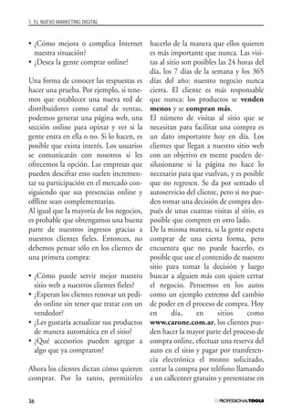 1. EL NUEVO MARKETING DIGITAL
36
• ¿Cómo mejora o complica Internet
nuestra situación?
• ¿Desea la gente comprar online?
Una forma de conocer las respuestas es
hacer una prueba. Por ejemplo, si tene-
mos que establecer una nueva red de
distribuidores como canal de ventas,
podemos generar una página web, una
sección online para opinar y ver si la
gente entra en ella o no. Si lo hacen, es
posible que exista interés. Los usuarios
se comunicarán con nosotros si les
ofrecemos la opción. Las empresas que
pueden descifrar esto suelen incremen-
tar su participación en el mercado con-
siguiendo que sus presencias online y
offline sean complementarias.
Al igual que la mayoría de los negocios,
es probable que obtengamos una buena
parte de nuestros ingresos gracias a
nuestros clientes fieles. Entonces, no
debemos pensar sólo en los clientes de
una primera compra:
• ¿Cómo puede servir mejor nuestro
sitio web a nuestros clientes fieles?
• ¿Esperan los clientes renovar un pedi-
do online sin tener que tratar con un
vendedor?
• ¿Les gustaría actualizar sus productos
de manera automática en el sitio?
• ¿Qué accesorios pueden agregar a
algo que ya compraron?
Ahora los clientes dictan cómo quieren
comprar. Por lo tanto, permitirles
hacerlo de la manera que ellos quieren
es más importante que nunca. Las visi-
tas al sitio son posibles las 24 horas del
día, los 7 días de la semana y los 365
días del año: nuestro negocio nunca
cierra. El cliente es más responsable
que nunca: los productos se venden
menos y se compran más.
El número de visitas al sitio que se
necesitan para facilitar una compra es
un dato importante hoy en día. Los
clientes que llegan a nuestro sitio web
con un objetivo en mente pueden de-
silusionarse si la página no hace lo
necesario para que vuelvan, y es posible
que no regresen. Se da por sentado el
autoservicio del cliente, pero si no pue-
den tomar una decisión de compra des-
pués de unas cuantas visitas al sitio, es
posible que compren en otro lado.
De la misma manera, si la gente espera
comprar de una cierta forma, pero
encuentra que no puede hacerlo, es
posible que use el contenido de nuestro
sitio para tomar la decisión y luego
buscar a alguien más con quien cerrar
el negocio. Pensemos en los autos
como un ejemplo extremo del cambio
de poder en el proceso de compra. Hoy
en día, en sitios como
www.carone.com.ar, los clientes pue-
den hacer la mayor parte del proceso de
compra online, efectuar una reserva del
auto en el sitio y pagar por transferen-
cia electrónica el monto solicitado,
cerrar la compra por teléfono llamando
a un callcenter gratuito y presentarse en
#01_E-Marketing.qxp 24/10/2008 18:12 PÆgina 36
 