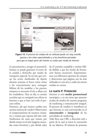 El e-marketing y las 4 P del marketing tradicional
37
el concesionario a recoger el automóvil.
Incluso se puede gestionar el envío de
la unidad a domicilio por medio de
transporte especial. Ya no hay que revi-
sar los avisos clasificados de diarios
durante semanas ni hacer varias visitas
a los concesionarios para conseguir
folletos de los modelos y los precios;
tampoco es necesario el tira y afloja con
los vendedores. Hoy en día, es común
escuchar que se consiguió una oferta en
Internet y que se hizo casi todo el pro-
ceso online.
Entonces, ¿de qué manera cambia esto
nuestra manera de vender? Observemos
el comportamiento de nuestros visitan-
tes y veamos qué esperan del sitio web.
Analicemos las rutas que toman, por
dónde entran en el sitio (páginas marca-
das como favoritos) y por dónde salen
de él (¿misión cumplida o misión falli-
da debido a que los niveles de frustra-
ción fueron excesivos?). Experimente-
mos con diferentes opciones de compra
y observemos qué páginas son las más
utilizadas en esta área y cuáles las menos
tenidas en cuenta.
La cuarta P: Promoción
Internet es otro medio promocional
estratégico, y su uso tiene que ajustarse
al plan de medios de nuestro programa
de marketing y comunicación integral.
El proceso de cambio se manifiesta en
que Internet se está convirtiendo en el
concentrador o integrador de las
actividades de marketing.
Todo lleva una URL o dirección web a
partir de la cual se inicia la concreción
de un objetivo. El número de personas
Figura 14. El proceso de compra de un vehículo puede ser muy sencillo
gracias a los sitios especializados y a los beneficios pensados
para que la mayor parte del trámite se realice por medio de Internet.
#01_E-Marketing.qxp 24/10/2008 18:12 PÆgina 37
 