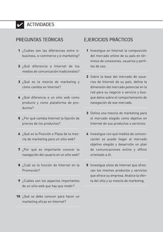 40
✔
PREGUNTAS TEÓRICAS
1 ¿Cuáles son las diferencias entre e-
business, e-commerce y e-marketing?
2 ¿Qué diferencia a Internet de los
medios de comunicación tradicionales?
3 ¿Qué es la mezcla de marketing y
cómo cambia en Internet?
4 ¿Qué diferencia a un sitio web como
producto y como plataforma de pro-
ductos?
5 ¿Por qué cambia Internet la fijación de
precios de los productos?
6 ¿Qué es la Posición o Plaza de la mez-
cla de marketing para un sitio web?
7 ¿Por qué es importante conocer la
navegación del usuario en un sitio web?
8 ¿Cuál es la función de Internet en la
Promoción?
9 ¿Cuáles son los aspectos importantes
de un sitio web que hay que medir?
10 ¿Qué se debe conocer para hacer un
marketing eficaz en Internet?
ACTIVIDADES
EJERCICIOS PRÁCTICOS
1 Investigue en Internet la composición
del mercado online de su país en tér-
minos de conexiones, usuarios y perfi-
les de uso.
2 Sobre la base del mercado de usua-
rios de Internet de su país, defina la
dimensión del mercado potencial en la
red para su negocio o servicio y bus-
que datos sobre el comportamiento de
navegación de ese mercado.
3 Defina una mezcla de marketing para
el mercado elegido como objetivo en
Internet de sus productos o servicios.
4 Investigue con qué medios de comuni-
cación se puede llegar al mercado
objetivo elegido y desarrolle un plan
de comunicaciones online y offline
orientado a él.
5 Investigue sitios de Internet que ofrez-
can los mismos productos y servicios
que ofrece su empresa. Analice la ofer-
ta del sitio y su mezcla de marketing.
#01_E-Marketing.qxp 24/10/2008 18:12 PÆgina 40
 