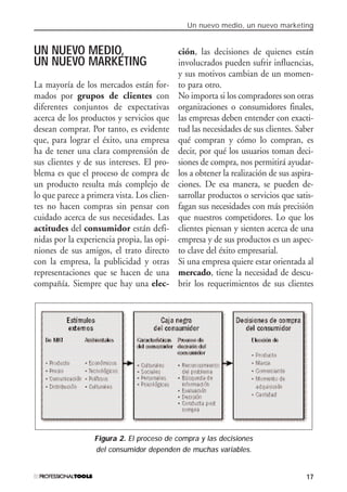 Un nuevo medio, un nuevo marketing
17
UN NUEVO MEDIO,
UN NUEVO MARKETING
La mayoría de los mercados están for-
mados por grupos de clientes con
diferentes conjuntos de expectativas
acerca de los productos y servicios que
desean comprar. Por tanto, es evidente
que, para lograr el éxito, una empresa
ha de tener una clara comprensión de
sus clientes y de sus intereses. El pro-
blema es que el proceso de compra de
un producto resulta más complejo de
lo que parece a primera vista. Los clien-
tes no hacen compras sin pensar con
cuidado acerca de sus necesidades. Las
actitudes del consumidor están defi-
nidas por la experiencia propia, las opi-
niones de sus amigos, el trato directo
con la empresa, la publicidad y otras
representaciones que se hacen de una
compañía. Siempre que hay una elec-
ción, las decisiones de quienes están
involucrados pueden sufrir influencias,
y sus motivos cambian de un momen-
to para otro.
No importa si los compradores son otras
organizaciones o consumidores finales,
las empresas deben entender con exacti-
tud las necesidades de sus clientes. Saber
qué compran y cómo lo compran, es
decir, por qué los usuarios toman deci-
siones de compra, nos permitirá ayudar-
los a obtener la realización de sus aspira-
ciones. De esa manera, se pueden de-
sarrollar productos o servicios que satis-
fagan sus necesidades con más precisión
que nuestros competidores. Lo que los
clientes piensan y sienten acerca de una
empresa y de sus productos es un aspec-
to clave del éxito empresarial.
Si una empresa quiere estar orientada al
mercado, tiene la necesidad de descu-
brir los requerimientos de sus clientes
Figura 2. El proceso de compra y las decisiones
del consumidor dependen de muchas variables.
#01_E-Marketing.qxp 24/10/2008 18:12 PÆgina 17
 