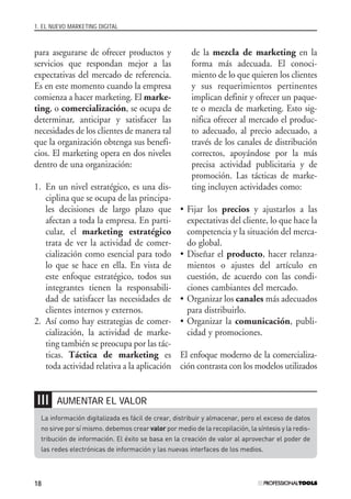 1. EL NUEVO MARKETING DIGITAL
18
para asegurarse de ofrecer productos y
servicios que respondan mejor a las
expectativas del mercado de referencia.
Es en este momento cuando la empresa
comienza a hacer marketing. El marke-
ting, o comercialización, se ocupa de
determinar, anticipar y satisfacer las
necesidades de los clientes de manera tal
que la organización obtenga sus benefi-
cios. El marketing opera en dos niveles
dentro de una organización:
1. En un nivel estratégico, es una dis-
ciplina que se ocupa de las principa-
les decisiones de largo plazo que
afectan a toda la empresa. En parti-
cular, el marketing estratégico
trata de ver la actividad de comer-
cialización como esencial para todo
lo que se hace en ella. En vista de
este enfoque estratégico, todos sus
integrantes tienen la responsabili-
dad de satisfacer las necesidades de
clientes internos y externos.
2. Así como hay estrategias de comer-
cialización, la actividad de marke-
ting también se preocupa por las tác-
ticas. Táctica de marketing es
toda actividad relativa a la aplicación
de la mezcla de marketing en la
forma más adecuada. El conoci-
miento de lo que quieren los clientes
y sus requerimientos pertinentes
implican definir y ofrecer un paque-
te o mezcla de marketing. Esto sig-
nifica ofrecer al mercado el produc-
to adecuado, al precio adecuado, a
través de los canales de distribución
correctos, apoyándose por la más
precisa actividad publicitaria y de
promoción. Las tácticas de marke-
ting incluyen actividades como:
• Fijar los precios y ajustarlos a las
expectativas del cliente, lo que hace la
competencia y la situación del merca-
do global.
• Diseñar el producto, hacer relanza-
mientos o ajustes del artículo en
cuestión, de acuerdo con las condi-
ciones cambiantes del mercado.
• Organizar los canales más adecuados
para distribuirlo.
• Organizar la comunicación, publi-
cidad y promociones.
El enfoque moderno de la comercializa-
ción contrasta con los modelos utilizados
La información digitalizada es fácil de crear, distribuir y almacenar, pero el exceso de datos
no sirve por sí mismo. debemos crear valor por medio de la recopilación, la síntesis y la redis-
tribución de información. El éxito se basa en la creación de valor al aprovechar el poder de
las redes electrónicas de información y las nuevas interfaces de los medios.
AUMENTAR EL VALOR❘❘❘
#01_E-Marketing.qxp 24/10/2008 18:12 PÆgina 18
 