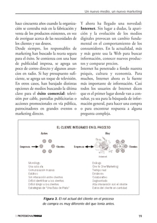 Un nuevo medio, un nuevo marketing
19
hace cincuenta años cuando la organiza-
ción se centraba más en la fabricación y
venta de los productos existentes, en vez
de averiguar acerca de las necesidades de
los clientes y sus deseos.
Desde siempre, los responsables de
marketing han buscado la receta segura
para el éxito. Se comienza con una base
de publicidad impresa, se agrega un
poco de correo directo y algunos anun-
cios en radio. Si hay presupuesto sufi-
ciente, se agrega un toque de televisión.
En otros casos, han barajado distintas
opciones de medios buscando la última
clave para el éxito comercial: televi-
sión por cable, pantallas publicitarias o
acciones promocionales en vía pública,
patrocinadores en grandes eventos o
marketing directo.
Y ahora ha llegado una novedad:
Internet. Sin lugar a dudas, la apari-
ción y la evolución de los medios
digitales provocan un cambio funda-
mental en el comportamiento de los
consumidores. En la actualidad, más
y más gente usa la Web para buscar
información, conocer nuevos produc-
tos y comparar precios.
Internet ha penetrado a fondo nuestra
psiquis, cultura y economía. Para
muchos, Internet ahora es la fuente
más importante de información. Casi
todos los usuarios de Internet dicen
que es el primer lugar donde van a con-
sultar, ya sea para la búsqueda de infor-
mación general, para hacer una compra
o para encontrar respuesta a alguna
pregunta compleja.
Figura 3. El rol actual del cliente en el proceso
de compra es muy diferente del que tenía antes.
#01_E-Marketing.qxp 24/10/2008 18:12 PÆgina 19
 