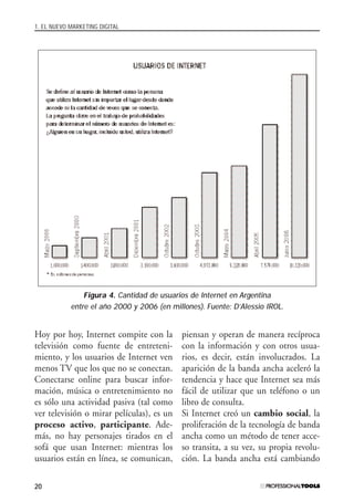 1. EL NUEVO MARKETING DIGITAL
20
Hoy por hoy, Internet compite con la
televisión como fuente de entreteni-
miento, y los usuarios de Internet ven
menos TV que los que no se conectan.
Conectarse online para buscar infor-
mación, música o entretenimiento no
es sólo una actividad pasiva (tal como
ver televisión o mirar películas), es un
proceso activo, participante. Ade-
más, no hay personajes tirados en el
sofá que usan Internet: mientras los
usuarios están en línea, se comunican,
piensan y operan de manera recíproca
con la información y con otros usua-
rios, es decir, están involucrados. La
aparición de la banda ancha aceleró la
tendencia y hace que Internet sea más
fácil de utilizar que un teléfono o un
libro de consulta.
Si Internet creó un cambio social, la
proliferación de la tecnología de banda
ancha como un método de tener acce-
so transita, a su vez, su propia revolu-
ción. La banda ancha está cambiando
Figura 4. Cantidad de usuarios de Internet en Argentina
entre el año 2000 y 2006 (en millones). Fuente: D’Alessio IROL.
#01_E-Marketing.qxp 24/10/2008 18:12 PÆgina 20
 