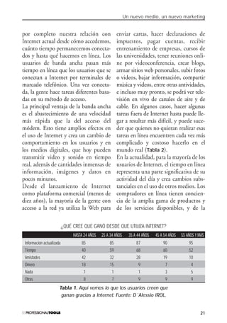 Un nuevo medio, un nuevo marketing
21
por completo nuestra relación con
Internet actual desde cómo accedemos,
cuánto tiempo permanecemos conecta-
dos y hasta qué hacemos en línea. Los
usuarios de banda ancha pasan más
tiempo en línea que los usuarios que se
conectan a Internet por terminales de
marcado telefónico. Una vez conecta-
da, la gente hace tareas diferentes basa-
das en su método de acceso.
La principal ventaja de la banda ancha
es el abastecimiento de una velocidad
más rápida que la del acceso del
módem. Esto tiene amplios efectos en
el uso de Internet y crea un cambio de
comportamiento en los usuarios y en
los medios digitales, que hoy pueden
transmitir video y sonido en tiempo
real, además de cantidades inmensas de
información, imágenes y datos en
pocos minutos.
Desde el lanzamiento de Internet
como plataforma comercial (menos de
diez años), la mayoría de la gente con
acceso a la red ya utiliza la Web para
enviar cartas, hacer declaraciones de
impuestos, pagar cuentas, recibir
entrenamiento de empresas, cursos de
las universidades, tener reuniones onli-
ne por videoconferencia, crear blogs,
armar sitios web personales, subir fotos
o videos, bajar información, compartir
música y videos, entre otras antividades,
e incluso muy pronto, se podrá ver tele-
visión en vivo de canales de aire y de
cable. En algunos casos, hacer algunas
tareas fuera de Internet hasta puede lle-
gar a resultar más difícil, y puede suce-
der que quienes no quieran realizar esas
tareas en línea encuentren cada vez más
complicado y costoso hacerlo en el
mundo real (Tabla 2).
En la actualidad, para la mayoría de los
usuarios de Internet, el tiempo en línea
representa una parte significativa de su
actividad del día y crea cambios subs-
tanciales en el uso de otros medios. Los
compradores en línea tienen concien-
cia de la amplia gama de productos y
de los servicios disponibles, y de la
¿QUÉ CREE QUE GANÓ DESDE QUE UTILIZA INTERNET?
HASTA 24 AÑOS 25 A 34 AÑOS 35 A 44 AÑOS 45 A 54 AÑOS 55 AÑOS Y MÁS
Información actualizada 85 85 87 90 95
Tiempo 40 59 68 60 52
Amistades 42 32 28 19 10
Dinero 18 15 9 7 4
Nada 1 1 1 3 5
Otras 8 7 9 9 9
Tabla 1. Aquí vemos lo que los usuarios creen que
ganan gracias a Internet. Fuente: D´Alessio IROL.
#01_E-Marketing.qxp 24/10/2008 18:12 PÆgina 21
 