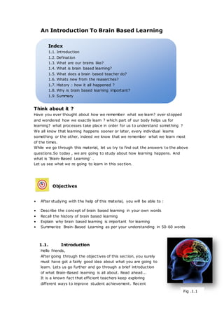 Index
1.1. Introduction
1.2. Defination
1.3. What are our brains like?
1.4. What is brain based learning?
1.5. What does a brain based teacher do?
1.6. Whats new from the reaserches?
1.7. History : how it all happened ?
1.8. Why is brain based learning important?
1.9. Summary
An Introduction To Brain Based Learning
Think about it ?
Have you ever thought about how we remember what we learn? ever stopped
and wondered how we exactly learn ? which part of our body helps us for
learning? what processes take place in order for us to understand something ?
We all know that learning happens sooner or later, every individual learns
something or the other, indeed we know that we remember what we learn most
of the times.
While we go through this material, let us try to find out the answers to the above
questions.So today , we are going to study about how learning happens. And
what is ‘Brain-Based Learning’ .
Let us see what we re going to learn in this section.
Objectives
• After studying with the help of this material, you will be able to :
• Describe the concept of brain based learning in your own words
• Recall the history of brain based learning
• Explain why brain based learning is important for learning
• Summarize Brain-Based Learning as per your understanding in 50-60 words
1.1. Introduction
Hello friends,
After going through the objectives of this section, you surely
must have got a fairly good idea about what you are going to
learn. Lets us go further and go through a brief introduction
of what Brain-Based learning is all about. Read ahead...
It is a known fact that efficient teachers keep exploring
different ways to improve student achievement. Recent
Fig .1.1
 