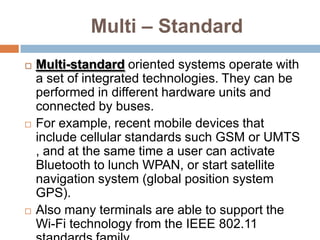   Multi – Mode Multi-Oriented wireless applicationsThese include a large range of modes for cellular (2G–2.5G–3G and further), WLAN (802.11a/b/g/n), WPAN (Bluetooth, Zigbee, etc.), broadcasting (DAB, DVB, DMB, etc.), and positioning (GPS, Galileo) functionalities. 
