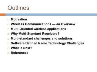 OutlinesMotivationWireless Communications — an OverviewMulti-Oriented wireless applications Why Multi-Standard Receivers?Multi-standard challenges and solutionsSoftware Defined Radio Technology ChallengesWhat is Next?References