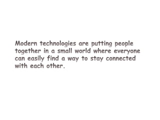 Modern technologies are putting people together in a small world where everyone can easily find a way to stay connected with each other.