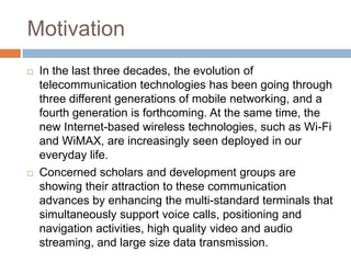 MotivationIn the last three decades, the evolution of telecommunication technologies has been going through three different generations of mobile networking, and a fourth generation is forthcoming. At the same time, the new Internet-based wireless technologies, such as Wi-Fi and WiMAX, are increasingly seen deployed in our everyday life. Concerned scholars and development groups are showing their attraction to these communication advances by enhancing the multi-standard terminals that simultaneously support voice calls, positioning and navigation activities, high quality video and audio streaming, and large size data transmission.