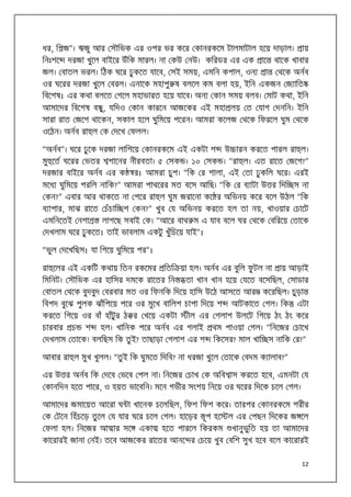 ধর, ি জ”। ঋজু আর সৗিভক এর ওপর ভর কের কানরকেম টালমাটাল হেয় দাড়াল।
িনঃশে

ায়

দরজা খুেল বাইের উঁিক মারল। না কউ নউ। কিরডর এর এক

াে

থােক খাবার

জল। বাতল ভরল। িঠক ঘের ঢু কেত যােব, সই সময়, এমিন কপাল, ওন

া

থেক অনব

ওর ঘেরর দরজা খুেল বরল। এনােক মহাপু ষ বলেল কম বলা হয়, ইিন একজন জ ািত
িবেশষ। এর কথা বলেত গেল মহাভারত হেয় যােব। অন

কান সময় বলব। মাট কথা, ইিন

আমােদর িবেশষ ব , যিদও কান কারেন আজেকর এই মহা লয় ত যাগ দনিন। ইিন
ু
সারা রাত জেগ থােকন, সকাল হেল ঘুিমেয় পেরন। আমরা কেলজ থেক িফরেল ঘুম থেক
ওেঠন। অনব রা ল ক দেখ ফলল।
“অনব”। ঘের ঢু েক দরজা লািগেয় কানরকেম এই একটা শ
মু েত ঘেরর ভতর

উ ারন করেত পারল রা ল।

শােনর নীরবতা। ৫ সক । ১০ সক । “রা ল। এত রােত জেগ?”

দরজার বাইের অনব এর ক

র। আমরা চুপ। “িক র শালা, এই তা ঢু কিল ঘের। এরই

মেধ ঘুিমেয় পরিল নািক?” আমরা পাথেরর মত বেস আিছ। “িক র ব াটা উ র িদি স না
কন?” এবার আর থাকেত না পের রা ল ঘুম জরােনা কে র অিভনয় কের বেল উঠল “িক
ব াপার, মাঝ রােত চঁচাি শ কন?” খুব য অিভনয় করেত হল তা নয়, খাওয়ার চােট
এমিনেতই নশা

লাগেছ সবাই ক। “আের বাথ ম এ যাব বেল ঘর থেক বিরেয় তােক

দখলাম ঘের ঢু কেত। তাই ভাবলাম একটু খুঁিচেয় যাই”।
“ভুল দেখিছস। যা িগেয় ঘুিমেয় পর”।
রা েলর এই একিট কথায় িতন রকেমর

িতি য়া হল। অনব এর বুিল ফু টল না

িমিনট। সৗিভক এর হািসর দমেক রােতর িন

তা খান খান হেয় যেত বেসিছল, সাডার

বাতল থেক বুদবুদ বরবার মত ওর িফনিক িদেয় হািস উেঠ আসেত আর
িবপদ বুেঝ পুলক ঝাঁিপেয় পের ওর মুেখ বািলশ চাপা িদেয় শ
করেত িগেয় ওর বাঁ হাঁটুর ঠ র খেয় একটা
চারবার

চ

শ

ায় আড়াই

কেরিছল। চুড়া

আটকােত গল। িক

এটা

ীল এর গলাশ উলেট িগেয় ঠং ঠং কের

হল। খািনক পের অনব এর গলাই

দখলাম তােক! বলিছস িক তু ই? তাছাড়া গলাশ এর শ

থম পাওয়া গল। “িনেজর চােখ
িকেসর? মাল খাি স নািক র?”

আবার রা ল মুখ খুলল। “তু ই িক ঘুমেত িদিব? না ধরজা খুেল তােক বদম ক ালাব?”
এর উ র অনব িক দেব ভেব পল না। িনেজর চাখ ক অিব াস করেত হেব, এমনটা য
কানিদন হেত পাের, ও হয়ত ভােবিন। মেন গভীর সংশয় িনেয় ওর ঘেরর িদেক চেল গল।
আমােদর জমােয়ত আেরা ঘ া খােনক চেলিছল, িফশ িফশ কের। তারপর কানরকেম শরীর
ক টেন িহঁচেড় তু েল য যার ঘের চেল গল। হােড়র
ফলা হল। িনেজর আ ার সে

একা

ূপ হে

হেত পারেল িকরকম

ল এর পছন িদেকর জ েল
খানুভিত হয় তা আমােদর
ু

কােরারই জানা নই। তেব আজেকর রােতর আনে র চেয় খুব বিশ সুখ হেব বেল কােরারই
12

 