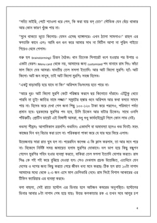“সিত মাইির, পেট শ াওলা ধের গল, িক করা যায় ব

তা?” সৗিভক যন বঁেচ থাকার

আর কান কারণ খুঁেজ পায় না।
“সুেখ থাকেত ভূেত িকেলায়। যমন এেসছ ব া ালের। এখন ঠ ালা সামলাও!” রা ল এর
গতি

কােন এল। আিম

ন

ন কের আমার সাধ না িমিটল আশা না পুিরল গাইেত

িগেয়ও থেম গলাম।
হল brainstorming। িচ ন বঠক। খান িতেনক িসগােরট ধংশ হওয়ার পর উপায় ও
একটা বরল। Menu card থেক নয়, আমােদর জন customized পদ বানােব রাম িসং। কাঁচা
মাল িকেন দব আমরা। যাবতীয় তল মসলা ইত ািদ। আর আট িকেলা মুরিগ। হ াঁ। আট
িকেলা। আট জন মানুষ, তাই আট িকেলা মুরিগ। সহজ িহেসব।
“একটু বাড়াবািড় হেয় যােব না িক?” অির ম িনঃসংসয় হেত পাের না।
“আের ধূর! আট িকেলা মুরিগ কেট পির ার করেল ছয় িকেলােত দাঁরােব। এইটু ক খেত
ু
পারিব না তু ই? জািতর নােম ল

া!” স ােটর

ার

েন অির ম আর কথা বলেত সাহস

পায় না। িহেসব কের দখা গল জনা িপছু ১০০-১২০ টাকা কের পরেলও, পিরমােণ পবত
মান হেব।
পাঁউ িট।

রকেমর মুরিগর পদ হেব, িচিল িচেকন আর বাটার িচেকন। সােথ ওনিল
ািটন ডােয়ট এই িব াসী আমরা,

ভস শী ম। আগািমকাল
কােজর িদন খ

য়দিশ।

ধু

ধু কাবহাইে ট িগেল কান লাভ নই।

ভিদন। একাদিশ বা অমাবস া হেলও

ভ িদনই। মহৎ

িবচার করা চেল না। পিরক না পাকা কের য যার ঘের িফের এলাম।

উে জনায় সারা রাত ঘুম হল না। পেররিদন কেলজ এ িক
না। িবেকেল িনিদ

াস করলাম, তা আর মেন পের

সময় জমােয়ত হলাম মুরিগর দাকােন। দল ভাগ হেয় িকছু ব গন
ু

গেলন মুরিগর শিহদ হওার ব ব া করেত, বািকরা তল মশলা ইত ািদ যাগার করেত। রাম
িসঙ ক পই পই কের বুিঝেয় দওয়া হল। সও দখলাম

চ

উে িজত, এতিদেন যন

দেশর ও দেশর জন িকছু করেত পের জীবন ধন মেন করেছ। িঠক হল রাত ১০টা নাগাদ
আমােদর মেধ

থেক ২-৩ জন এেস মাল ডিলভাির নেব। রাম িসংই িবশাল আকােরর এর

িটিফন ক ািরয়ার এর ব ব া করেব।
বলা বা ল , সই রােত হে

ল এর িডনার হেল আটজন কমেরড অনুপি ত। হে

েলর

িডনার আবার ৮টা নাগাদ শষ হেয় যায়। উ র কলকাতার রক এ তখন সেব আলুর চপ

4

 