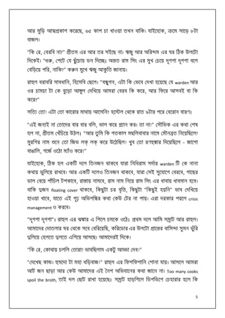 আর মুিড় আ

কাশ কেরেছ, ৬৫ কাপ চা খাওয়া তখন বািক। যাইেহাক,

েম সােড় ৮টা

বাজল।
“িক র, বরিব না?”

ীতম এর আর তর সইেছ না। ঋজু আর অির ম এর ঘর িঠক উলেটা

, পেট য ছু ঁেচায় ডন িদে । অ ত রাম িসং এর মুখ চেয় দূগগা দূগগা বেল

িদেকই। “

বিড়েয় পির, নািক?” ক ন মুেখ ঋজু আকিত জানায়।
ু
রা ল বরাবির সাবধািন, িহেসিব ছেল। “ব ুগন, এটা িক ভেব দখা হেয়েছ য warden আর
ওর চামচা টা ক বুেড়া আ ুল দিখেয় আমরা বরব িক কের, আর িফের আসবই বা িক
কের?”
সিত

তা! এটা তা কােরার মাথায় আেসিন? হে

ল থেক রাত ৯টার পের বেরান বারণ।

“এই জন ই না তােদর বার বার বিল, ভাল কের
হল না,

ান কর। তা না!” সৗিভক এর কথা শষ

ীতম খঁিচেয় উঠল। “আর তু িম িক গতকাল মছিলবাবার নােম মৗন ত িনেয়িছেল?

মুরিগর নাম

েন তা িজভ ল

ল

কের উেঠিছল! খুব তা রণ

ার িদেয়িছেল – জােগা

বাঙািল, গেজ ওেঠা ম াঁও কের!”
যাইেহাক, িঠক হল একিট দেল িতনজন থাকেব যারা িনিধরাম সদার warden িট ক নানা
কথায় ভুিলেয় রাখেব। আর একিট দেলও িতনজন থাকেব, যারা সই সুেযােগ বরেব, গােছর
ডাল বেয় পাঁিচল টপকােব, রা ায় নামেব, রাম নাম িনেয় রাম িসং এর ধাবায় ধাবমান হেব।
বািক

ৃ
জন floating cover থাকেব, িকছু টা চর বি , িকছু টা “িকছু ই হয়িন” ভাব দিখেয়

হাওয়া খােব, যােত এই গূঢ় অিভশি র কথা কউ টর না পায়। এরা দরকার পরেল crisis
management ও করেব।
“দূগগা দূগগা”। রা ল এর ঝ ার এ িপেল চমেক ওেঠ।

থম দেল আিম স াট আর রা ল।

আমােদর দাতলার ঘর থেক সেব বিরেয়িছ, কিরেডার এর উলেটা
িলেয় হলেত

লেত এিগেয় আসেছ। আমােদরই িদেক।

“িক র, কাথায় চলিল তারা? ভাবিছলাম একটু আ
“ দেখছ কা ।

াে র বািস া সুমন ভুঁির

া দব!”

মেদা টা মহা ধিড়বাজ!” রা ল এর িফশিফশািন শানা যায়। আসেল আমরা

আট জন ছাড়া আর কউ আমােদর এই নশ অিভযােনর কথা জােন না। Too many cooks
spoil the broth, তাই দল ছাট রাখা হেয়েছ। স াট হাড়িগেল িডগিডেগ চহারার হেল িক

5

 