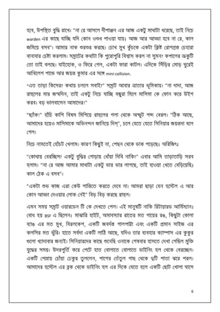 হেব, উপি ত বুি

রােখ। “না র আসেল দীপা ন এর আজ একটু মাথাটা ধেরেছ, তাই িনেচ

warden এর কােছ যাি

যিদ কান ও ধ পাওয়া যায়। আজ আর আ

জিমেয় বসব”। আমার নাক

া হেব না র, কাল

র র করেছ। চাখ মুখ কঁচেক একটা ি
ু

রাগ

চহারা

বানাবার চ া করলাম। স ােটর কথাটা িক পুেরাপুির িব াস করল না সুমন? কপােলর

কিট
ু

তা তাই বলেছ। যাইেহাক, ও িফের গল, একটা ফারা কাটল। এিদেক িসঁিড়র মাড় ঘুেরই
আিখেলশ পাে

আর জয়

কমার এর সে
ু

mini collision.

“এত তাড়া িকেসর? কথায় চলেল সবাই?” স াট আবার
রা েলর মার জ িদন, তাই একটু িনেচ যাি

াতার ভূিমকায়। “না দাদা, আজ

ব ুরা িমেল মািসমা ক ফান কের উইশ

করব। বড় ভালবােসন আমােদর!”
“ছ াঁক!” হাঁিচ কািশ িবষম িমিশেয় রা েলর গলা থেক অ

ুট শ

বরল। “িঠক আেছ,

আমােদর হেয়ও মািসমােক অিভন ন জািনেয় িদ ”, চেল যেত যেত িসিনয়ার জয় দা বেল
গল।
িনেচ নামেতই হাঁচট খলাম। কারণ িকছু ই না, পছন থেক ডাক পেড়েছ। অিরিজৎ।
“ কাথায় বরি স? একটু বুি র গাড়ায় ধাঁয়া িদিব নািক?” এবার আিম তাড়াতািড় সরব
হলাম। “না র আজ আমার মাথাটা একটু ভার ভার লাগেছ, তাই হাওয়া খেত বিড়েয়িছ।
কাল ঠক এ বসব”।
“একটা
কান আ

ভ কাজ এরা কউ শাি েত করেত দেব না। আমরা ছাড়া যন হে

ল এ আর

া দওয়ার লাক নই” িবড় িবড় করেছ রা ল।

এমন সময় স াট ওয়ারেডন িট ক দখেত পল। এই মানুষিট নািক িরটায়ারড আিমম ান।
বাধ হয় BSF এ িছেলন। মাঝাির হাইট, অমাবস ার রােতর মত গােয়র রঙ, িকছু টা কালা
ব াঙ এর মত মুখ, িবরলেকশ, একিট জবদ

গালপা া এবং একিট

মান সাইজ এর

কলিসর মত ভুির। হােত সবদা একিট লািঠ আেছ, যিদও তার ব বহার ক া
ঁ
েলা খ াদাবার জন ই। িসিনয়ারেদর কােছ

াস এর ককর
ু ু

েনিছ ওনােক শষবার হাসেত দখা গিছল মুি

যুে র সময়। উদরপুিত কের পেট হাত বালােত বালােত ডাইিনং হল থেক বরে ন।
একিট প ায় চাঁয়া ঢকর তু লেলন, পােশর তঁতুল গাছ থেক
ু
আমােদর হে

ল এর

িট পাতা ঝের পরল।

ক থেক ডাইিনং হল এর িদেক যেত হেল একিট ছাট খালা ঘােস

6

 