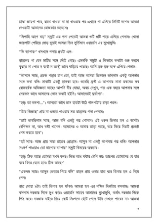 ঢাকা জায়গা পের, রােত খাওয়া বা না খাওয়ার পর এখােন গা এিলেয় িমিনট দেশক আ

া

দওয়াটা আমােদর রাজকার অেভ স।
“িসপািহ আেগ বাঢ়” স াট এর গলা পেতই আমরা

িট

িট পােয় এিগেয় গলাম। খালা

জায়গাটা পিরেয় মাড় ঘুেরই আমরা িতন মুিতমান ওয়ােডন এর মুেখামুিখ।
“িক ব াপার?” খসখেস গলায়
রা েলর পা যন মািটর সে

টা এল।
সঁেট গেছ। এমনিক স াট ও িকভােব কথাটা

বুঝেত না পের ন যেযৗ ন তে ৗ ভােব দািড়েয় পেরেছ। আিম
“আসেল স ার,
সে

চ

বে

করেব

এিগেয় গলাম।

পড়ার চাপ তা, তাই আজ আমরা িতনজন ভাবলাম একটু আপনার

কথা বিল। মাথাটা একটু হালকা হেব।

েনিছ

এ আপনার নানা রকেমর সব

রামহষক অিভ তা আেছ? আপিন বীর যা া, অথচ দখুন, গত এক বছের আপনার সে
সরকম ভােব আমােদর কান কথাই হইিন। আমােদরই
“

ভাগ ”।

। তা অবশ ...”। আলেতা ভােব ডান হাতটা উেঠ গালপা ায় চাড়া পরল।

“িচের িভজেছ”

ায় না

নেত পাওয়ার মত রা েলর গলা পলাম।

“তাই ভাবিছলাম স ার, আজ যিদ একটু গ

শানান। এই ধ ন িডনার হল এ বেসই।

বিশ ন না, আধ ঘ া খােনক। আমােদর ও আবার তাড়া আেছ, ঘের িফের িবরাট

েজ

শষ করেত হেব”।
“হ াঁ স ার। আজ

ায় সারা রােতর

া াম। আসুন না একটু আপনার গ

িন? আপনার

সংসগ পাওয়াও তা ভােগ র ব াপার” স াট িবনেয়র অবতার।
“

। িঠক আেছ তামরা যখন বলছ। িক

আধ ঘ ার বিশ নয়। তারপর তামােদর য যার

ঘের িফের যেত হেব। িঠক আেছ?”
“একদম স ার। আসুন ভতের িগেয় বিস” রা ল

ায় ওনার হাত ধের িডনার হল এ িনেয়

গল।
রাত সায়া ৯টা। তাই িডনার হল ফাঁকা। আমরা হল এর দি ন িদকটায় বসলাম। আমরা
বসলাম দরজার িদেক মুখ কের। ওয়ােডন সােহব আমােদর মু্েখামুিখ, অথাৎ দরজার িদেক
িপঠ কের। দরজার বাইের িদেয় কউ িনঃশে

হঁেট গেল উিন দখেত পােবন না। আমরা
7

 