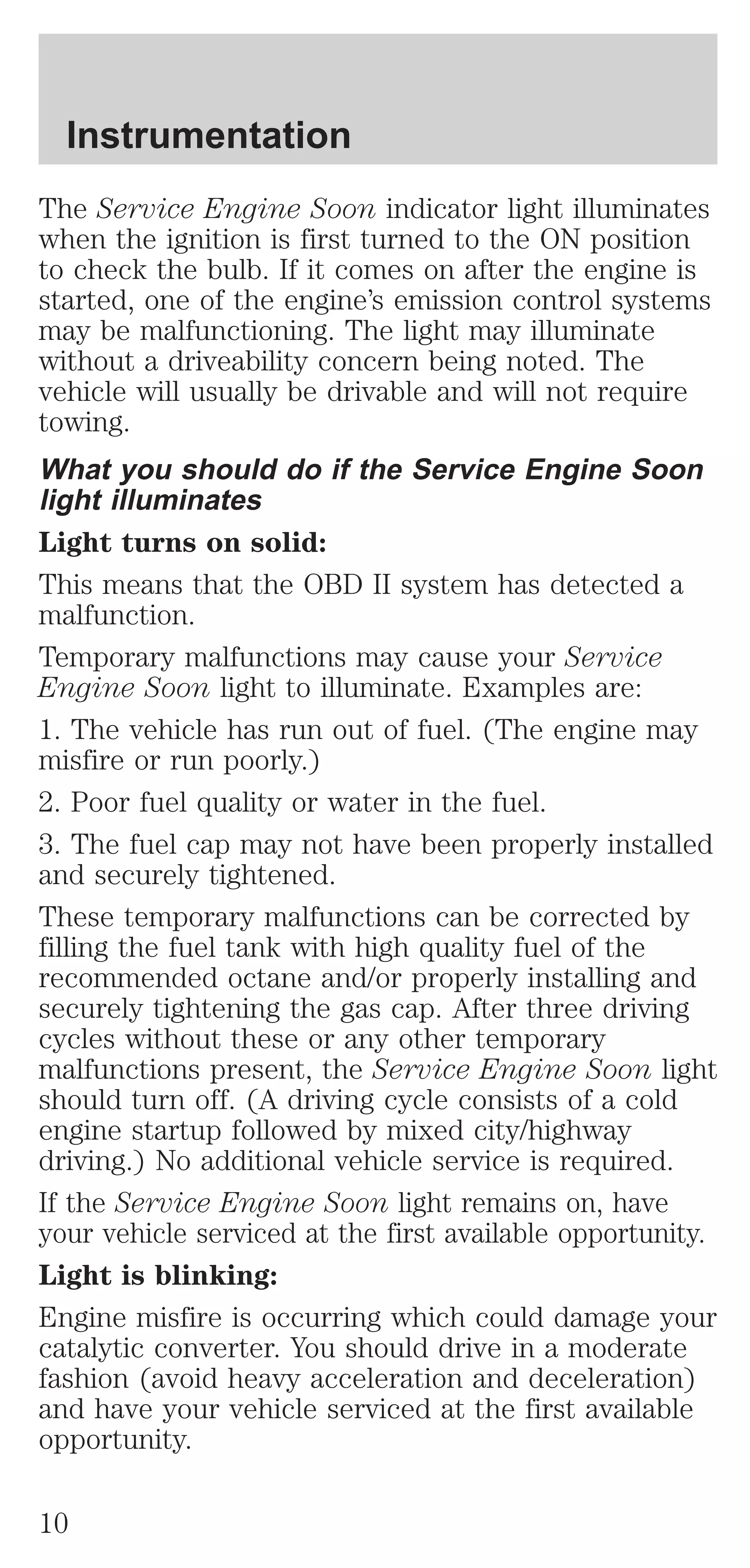 Instrumentation 
The Service Engine Soon indicator light illuminates 
when the ignition is first turned to the ON position 
to check the bulb. If it comes on after the engine is 
started, one of the engine’s emission control systems 
may be malfunctioning. The light may illuminate 
without a driveability concern being noted. The 
vehicle will usually be drivable and will not require 
towing. 
What you should do if the Service Engine Soon 
light illuminates 
Light turns on solid: 
This means that the OBD II system has detected a 
malfunction. 
Temporary malfunctions may cause your Service 
Engine Soon light to illuminate. Examples are: 
1. The vehicle has run out of fuel. (The engine may 
misfire or run poorly.) 
2. Poor fuel quality or water in the fuel. 
3. The fuel cap may not have been properly installed 
and securely tightened. 
These temporary malfunctions can be corrected by 
filling the fuel tank with high quality fuel of the 
recommended octane and/or properly installing and 
securely tightening the gas cap. After three driving 
cycles without these or any other temporary 
malfunctions present, the Service Engine Soon light 
should turn off. (A driving cycle consists of a cold 
engine startup followed by mixed city/highway 
driving.) No additional vehicle service is required. 
If the Service Engine Soon light remains on, have 
your vehicle serviced at the first available opportunity. 
Light is blinking: 
Engine misfire is occurring which could damage your 
catalytic converter. You should drive in a moderate 
fashion (avoid heavy acceleration and deceleration) 
and have your vehicle serviced at the first available 
opportunity. 
10 
 