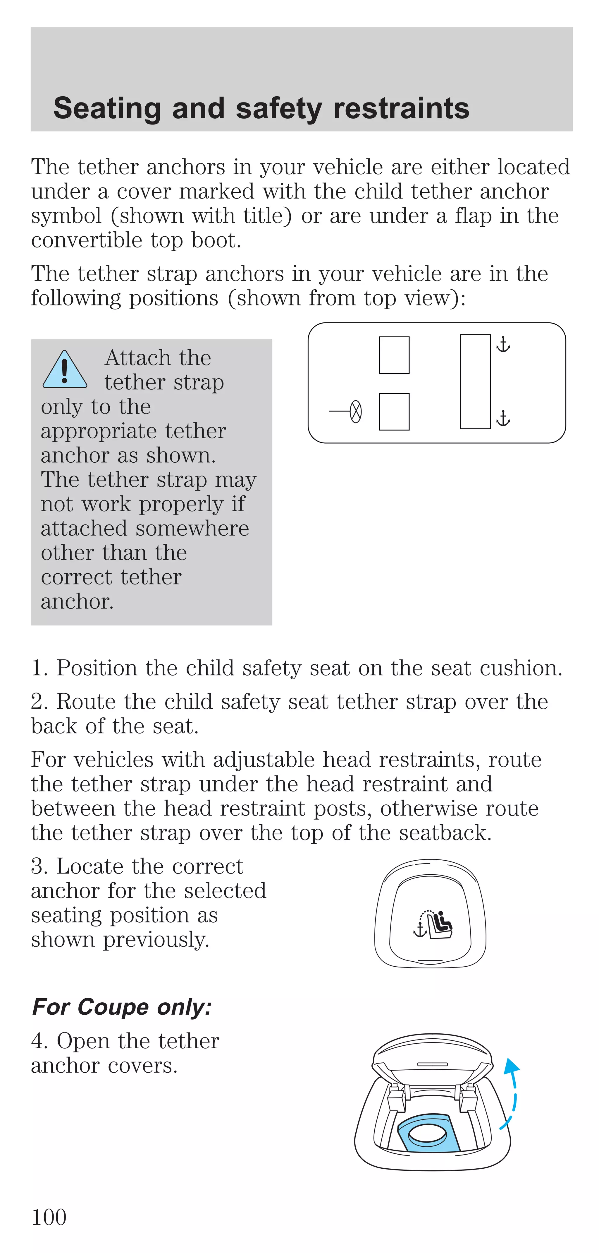 Seating and safety restraints 
The tether anchors in your vehicle are either located 
under a cover marked with the child tether anchor 
symbol (shown with title) or are under a flap in the 
convertible top boot. 
The tether strap anchors in your vehicle are in the 
following positions (shown from top view): 
Attach the 
tether strap 
only to the 
appropriate tether 
anchor as shown. 
The tether strap may 
not work properly if 
attached somewhere 
other than the 
correct tether 
anchor. 
1. Position the child safety seat on the seat cushion. 
2. Route the child safety seat tether strap over the 
back of the seat. 
For vehicles with adjustable head restraints, route 
the tether strap under the head restraint and 
between the head restraint posts, otherwise route 
the tether strap over the top of the seatback. 
3. Locate the correct 
anchor for the selected 
seating position as 
shown previously. 
For Coupe only: 
4. Open the tether 
anchor covers. 
100 
 