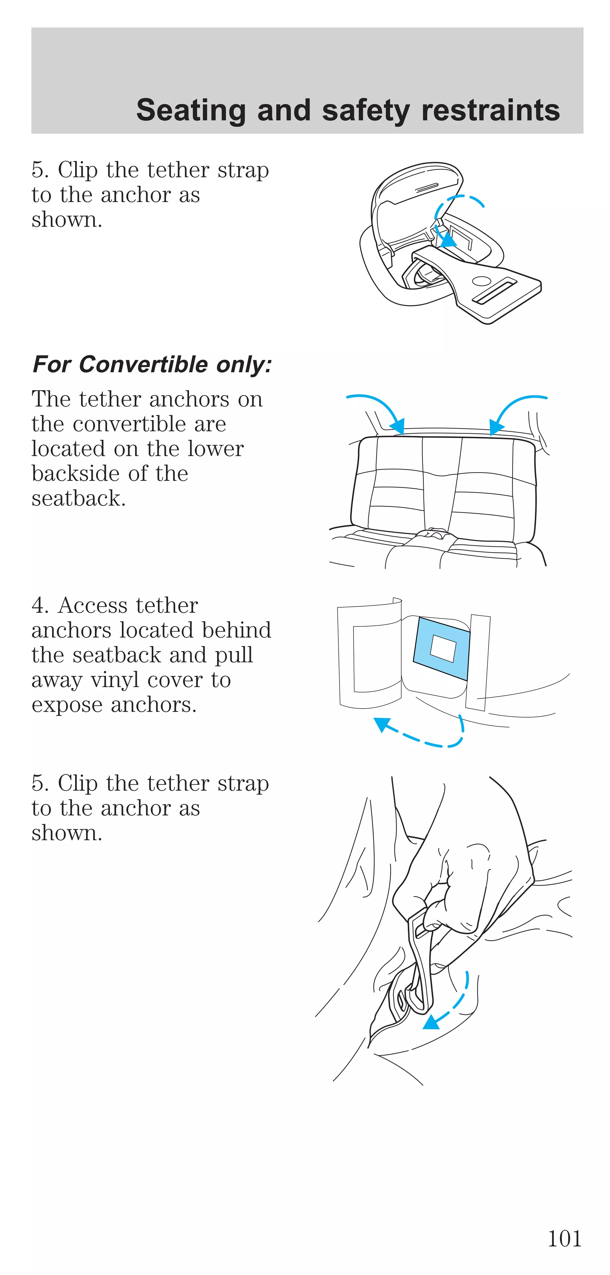 Seating and safety restraints 
5. Clip the tether strap 
to the anchor as 
shown. 
For Convertible only: 
The tether anchors on 
the convertible are 
located on the lower 
backside of the 
seatback. 
4. Access tether 
anchors located behind 
the seatback and pull 
away vinyl cover to 
expose anchors. 
5. Clip the tether strap 
to the anchor as 
shown. 
101 
 