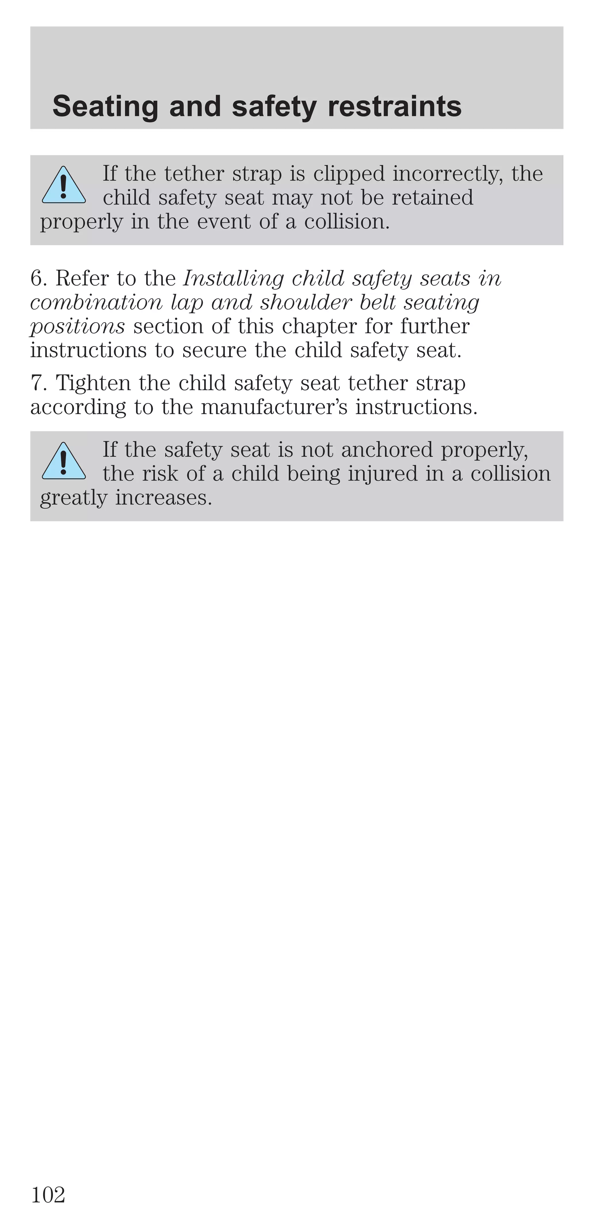 Seating and safety restraints 
If the tether strap is clipped incorrectly, the 
child safety seat may not be retained 
properly in the event of a collision. 
6. Refer to the Installing child safety seats in 
combination lap and shoulder belt seating 
positions section of this chapter for further 
instructions to secure the child safety seat. 
7. Tighten the child safety seat tether strap 
according to the manufacturer’s instructions. 
If the safety seat is not anchored properly, 
the risk of a child being injured in a collision 
greatly increases. 
102 
 